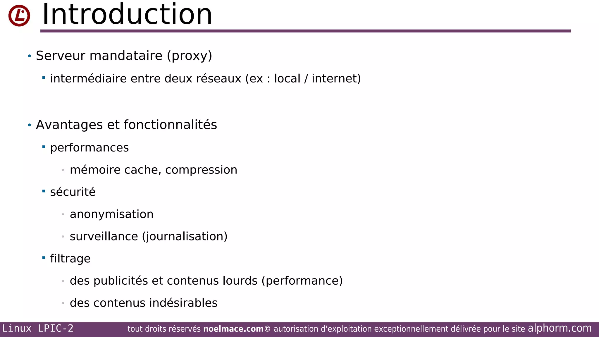Introduction
• Serveur mandataire (proxy)


intermédiaire entre deux réseaux (ex : local / internet)

• Avantages et fonctionnalités


performances
•



mémoire cache, compression

sécurité
•
•



anonymisation
surveillance (journalisation)

filtrage
•

des publicités et contenus lourds (performance)

•

des contenus indésirables

Linux LPIC-2

tout droits réservés noelmace.com© autorisation d'exploitation exceptionnellement délivrée pour le site

alphorm.com

 