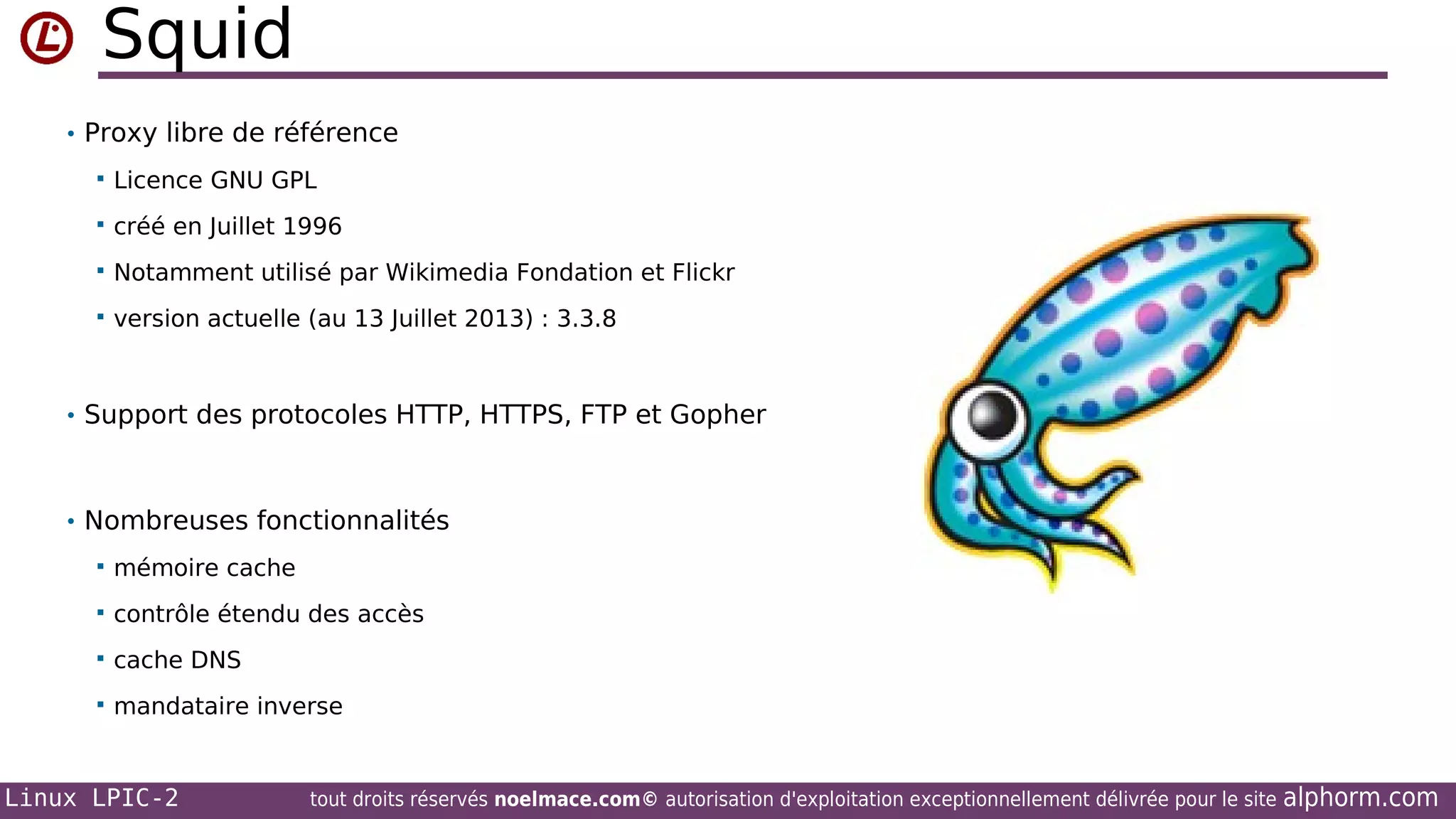 Squid
• Proxy libre de référence


Licence GNU GPL



créé en Juillet 1996



Notamment utilisé par Wikimedia Fondation et Flickr



version actuelle (au 13 Juillet 2013) : 3.3.8

• Support des protocoles HTTP, HTTPS, FTP et Gopher

• Nombreuses fonctionnalités


mémoire cache



contrôle étendu des accès



cache DNS



mandataire inverse

Linux LPIC-2

tout droits réservés noelmace.com© autorisation d'exploitation exceptionnellement délivrée pour le site

alphorm.com

 