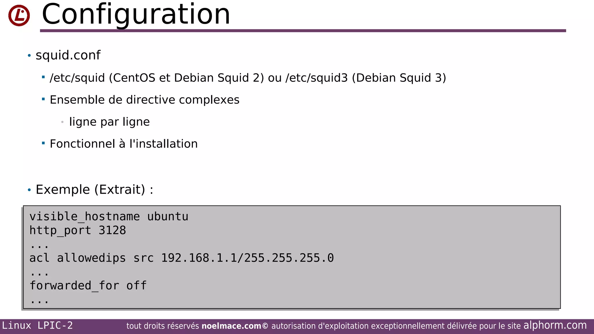 Configuration
• squid.conf


/etc/squid (CentOS et Debian Squid 2) ou /etc/squid3 (Debian Squid 3)



Ensemble de directive complexes
•



ligne par ligne

Fonctionnel à l'installation

• Exemple (Extrait) :

visible_hostname ubuntu
visible_hostname ubuntu
http_port 3128
http_port 3128
...
...
acl allowedips src 192.168.1.1/255.255.255.0
acl allowedips src 192.168.1.1/255.255.255.0
...
...
forwarded_for off
forwarded_for off
...
...
Linux LPIC-2

tout droits réservés noelmace.com© autorisation d'exploitation exceptionnellement délivrée pour le site

alphorm.com

 