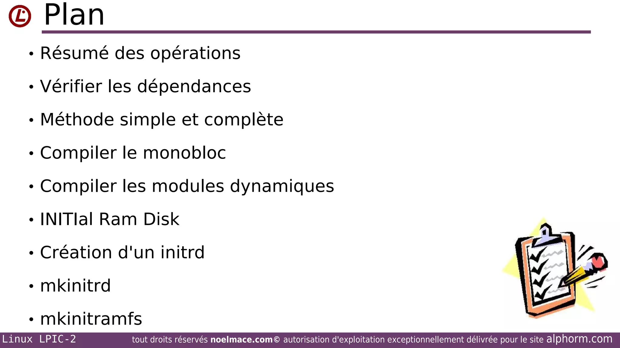 Plan
• Résumé des opérations
• Vérifier les dépendances
• Méthode simple et complète
• Compiler le monobloc
• Compiler les modules dynamiques
• INITIal Ram Disk
• Création d'un initrd
• mkinitrd
• mkinitramfs
Linux LPIC-2

tout droits réservés noelmace.com© autorisation d'exploitation exceptionnellement délivrée pour le site

alphorm.com

 
