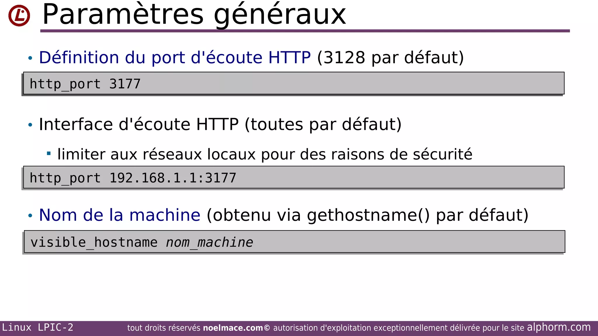 Paramètres généraux
• Définition du port d'écoute HTTP (3128 par défaut)
http_port 3177
http_port 3177

• Interface d'écoute HTTP (toutes par défaut)


limiter aux réseaux locaux pour des raisons de sécurité

http_port 192.168.1.1:3177
http_port 192.168.1.1:3177

• Nom de la machine (obtenu via gethostname() par défaut)
visible_hostname nom_machine
visible_hostname nom_machine

Linux LPIC-2

tout droits réservés noelmace.com© autorisation d'exploitation exceptionnellement délivrée pour le site

alphorm.com

 