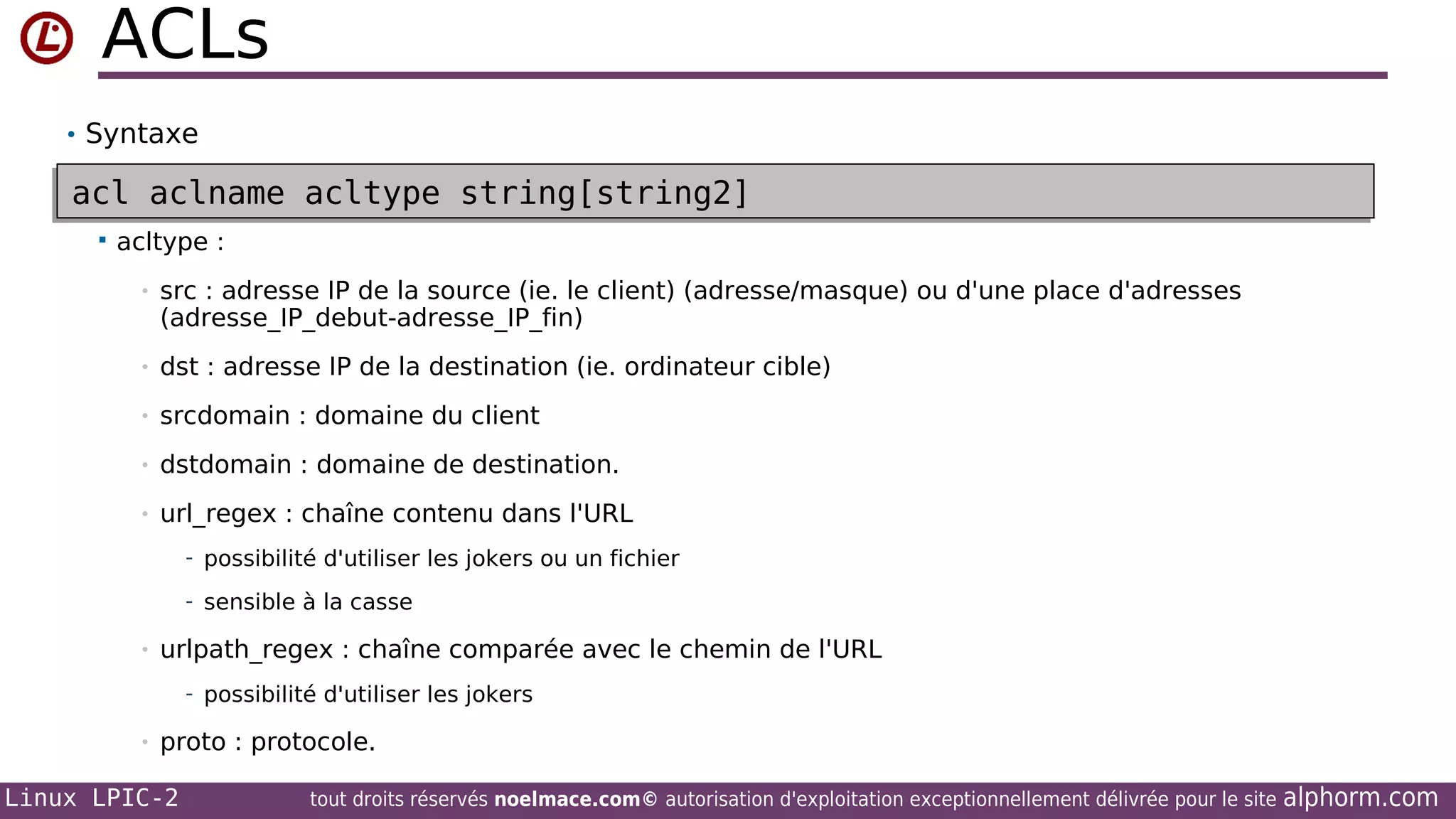 ACLs
• Syntaxe

acl aclname acltype string[string2]
acl aclname acltype string[string2]


acltype :
•

src : adresse IP de la source (ie. le client) (adresse/masque) ou d'une place d'adresses
(adresse_IP_debut-adresse_IP_fin)

•

dst : adresse IP de la destination (ie. ordinateur cible)

•

srcdomain : domaine du client

•

dstdomain : domaine de destination.

•

url_regex : chaîne contenu dans l'URL
- possibilité d'utiliser les jokers ou un fichier
- sensible à la casse

•

urlpath_regex : chaîne comparée avec le chemin de l'URL
- possibilité d'utiliser les jokers

•

proto : protocole.

Linux LPIC-2

tout droits réservés noelmace.com© autorisation d'exploitation exceptionnellement délivrée pour le site

alphorm.com

 