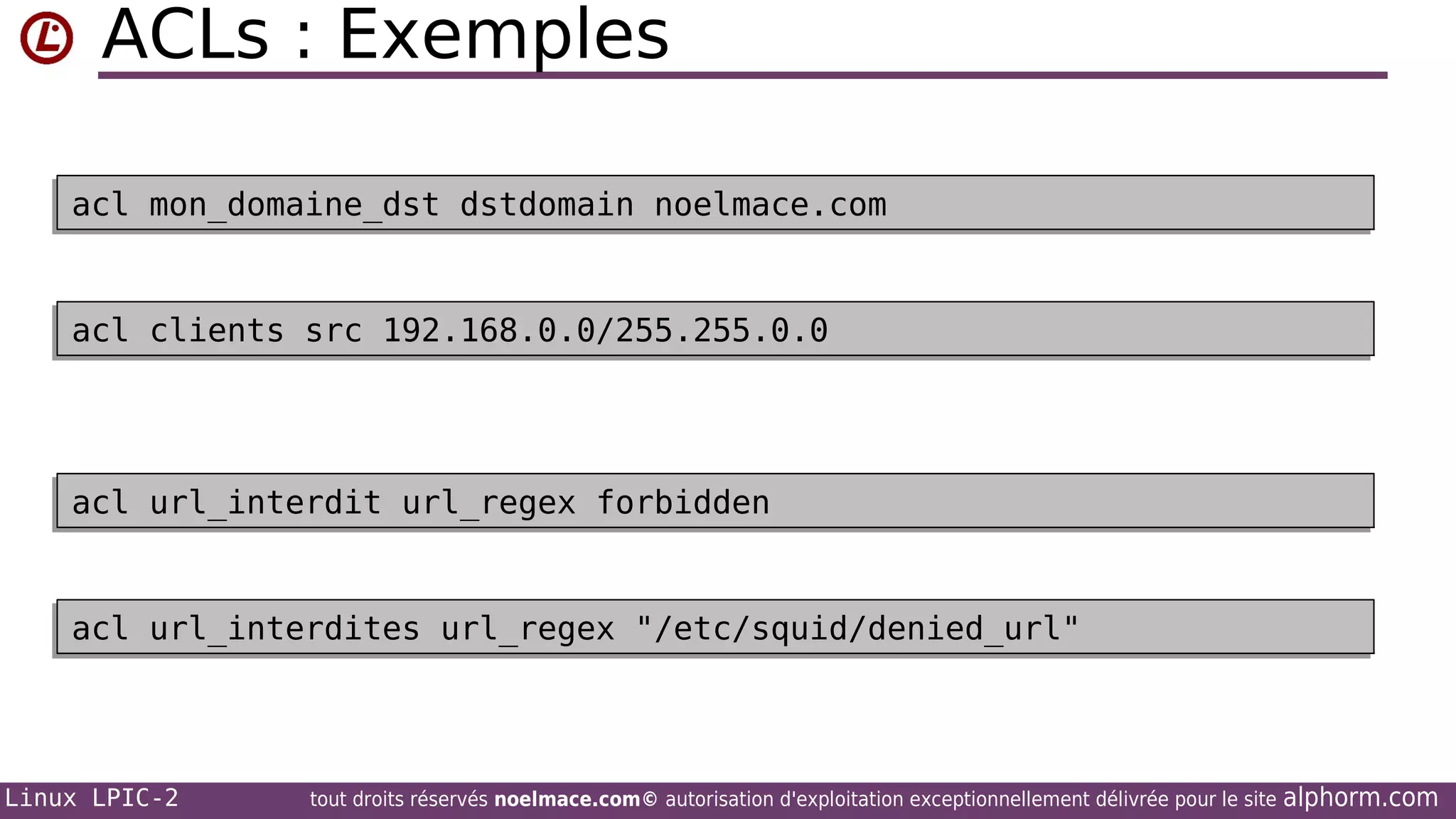 ACLs : Exemples
acl mon_domaine_dst dstdomain noelmace.com
acl mon_domaine_dst dstdomain noelmace.com

acl clients src 192.168.0.0/255.255.0.0
acl clients src 192.168.0.0/255.255.0.0

acl url_interdit url_regex forbidden
acl url_interdit url_regex forbidden

acl url_interdites url_regex "/etc/squid/denied_url"
acl url_interdites url_regex "/etc/squid/denied_url"

Linux LPIC-2

tout droits réservés noelmace.com© autorisation d'exploitation exceptionnellement délivrée pour le site

alphorm.com

 