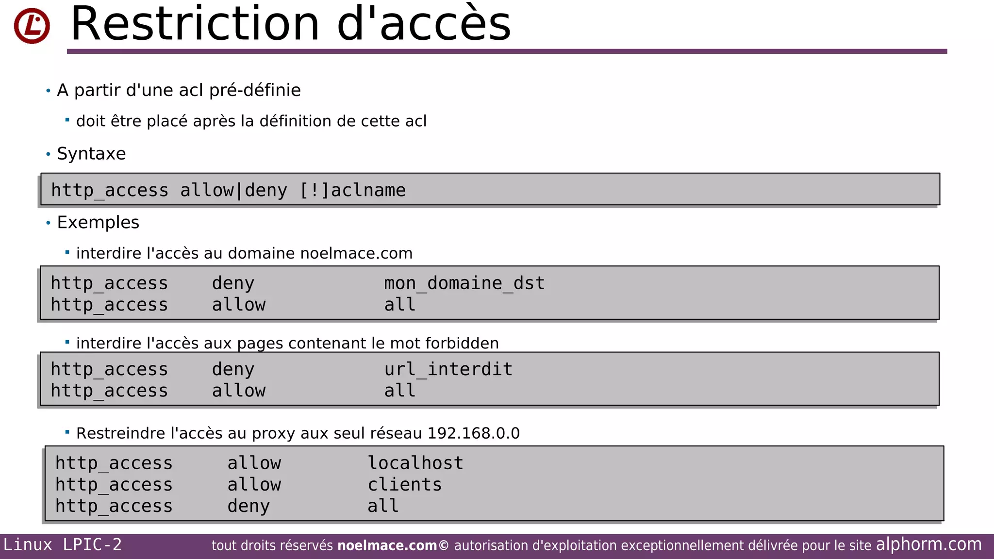 Restriction d'accès
• A partir d'une acl pré-définie


doit être placé après la définition de cette acl

• Syntaxe

http_access allow|deny [!]aclname
http_access allow|deny [!]aclname
• Exemples


interdire l'accès au domaine noelmace.com

http_access
http_access
http_access
http_access


mon_domaine_dst
mon_domaine_dst
all
all

interdire l'accès aux pages contenant le mot forbidden

http_access
http_access
http_access
http_access


deny
deny
allow
allow
deny
deny
allow
allow

url_interdit
url_interdit
all
all

Restreindre l'accès au proxy aux seul réseau 192.168.0.0

http_access
http_access
http_access
http_access
http_access
http_access
Linux LPIC-2

allow
allow
allow
allow
deny
deny

localhost
localhost
clients
clients
all
all

tout droits réservés noelmace.com© autorisation d'exploitation exceptionnellement délivrée pour le site

alphorm.com

 