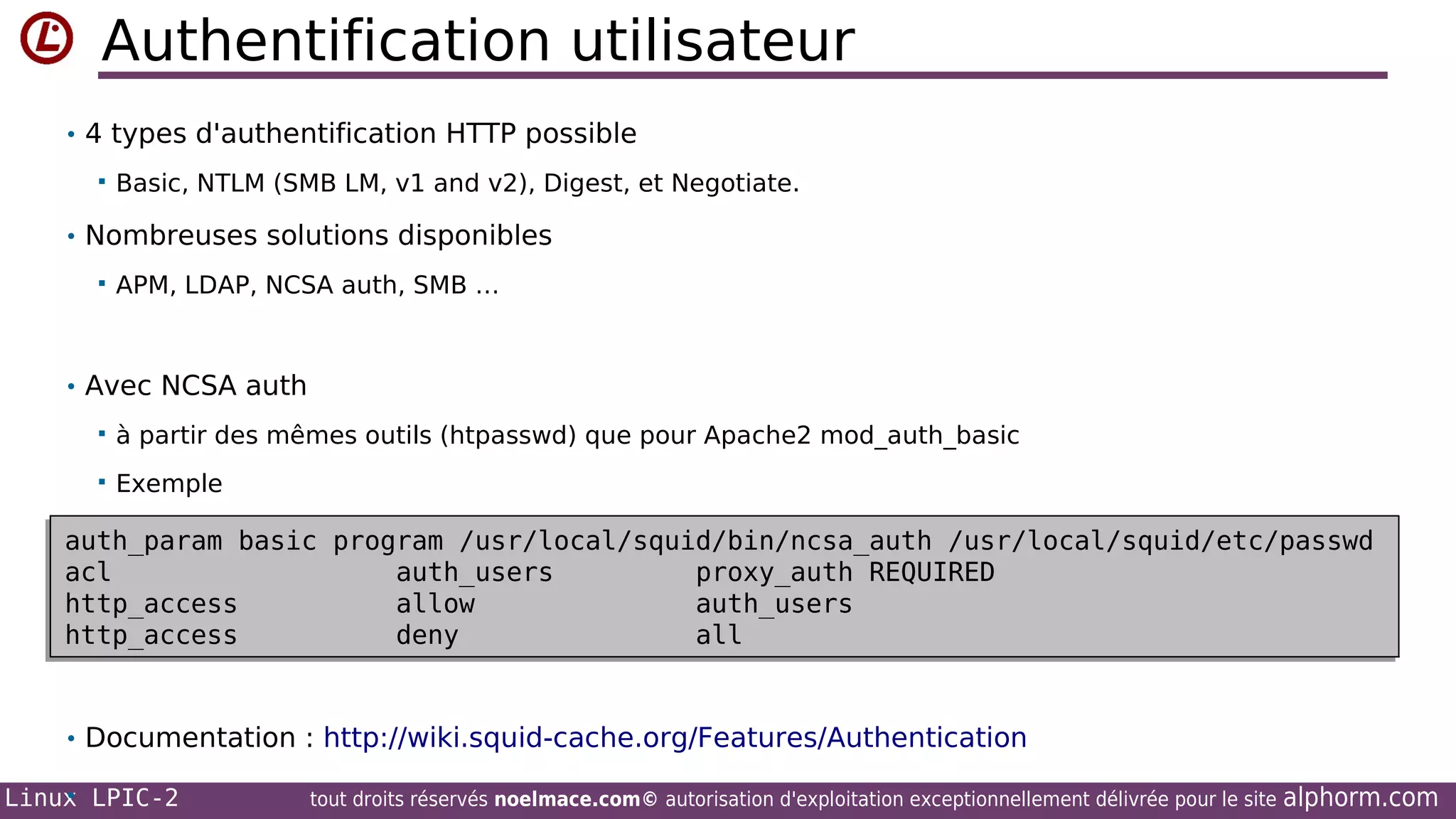 Authentification utilisateur
• 4 types d'authentification HTTP possible


Basic, NTLM (SMB LM, v1 and v2), Digest, et Negotiate.

• Nombreuses solutions disponibles


APM, LDAP, NCSA auth, SMB …

• Avec NCSA auth


à partir des mêmes outils (htpasswd) que pour Apache2 mod_auth_basic



Exemple

auth_param basic program /usr/local/squid/bin/ncsa_auth /usr/local/squid/etc/passwd
auth_param basic program /usr/local/squid/bin/ncsa_auth /usr/local/squid/etc/passwd
acl
auth_users
proxy_auth REQUIRED
acl
auth_users
proxy_auth REQUIRED
http_access
allow
auth_users
http_access
allow
auth_users
http_access
deny
all
http_access
deny
all
• Documentation : http://wiki.squid-cache.org/Features/Authentication
•
Linux LPIC-2

tout droits réservés noelmace.com© autorisation d'exploitation exceptionnellement délivrée pour le site

alphorm.com

 