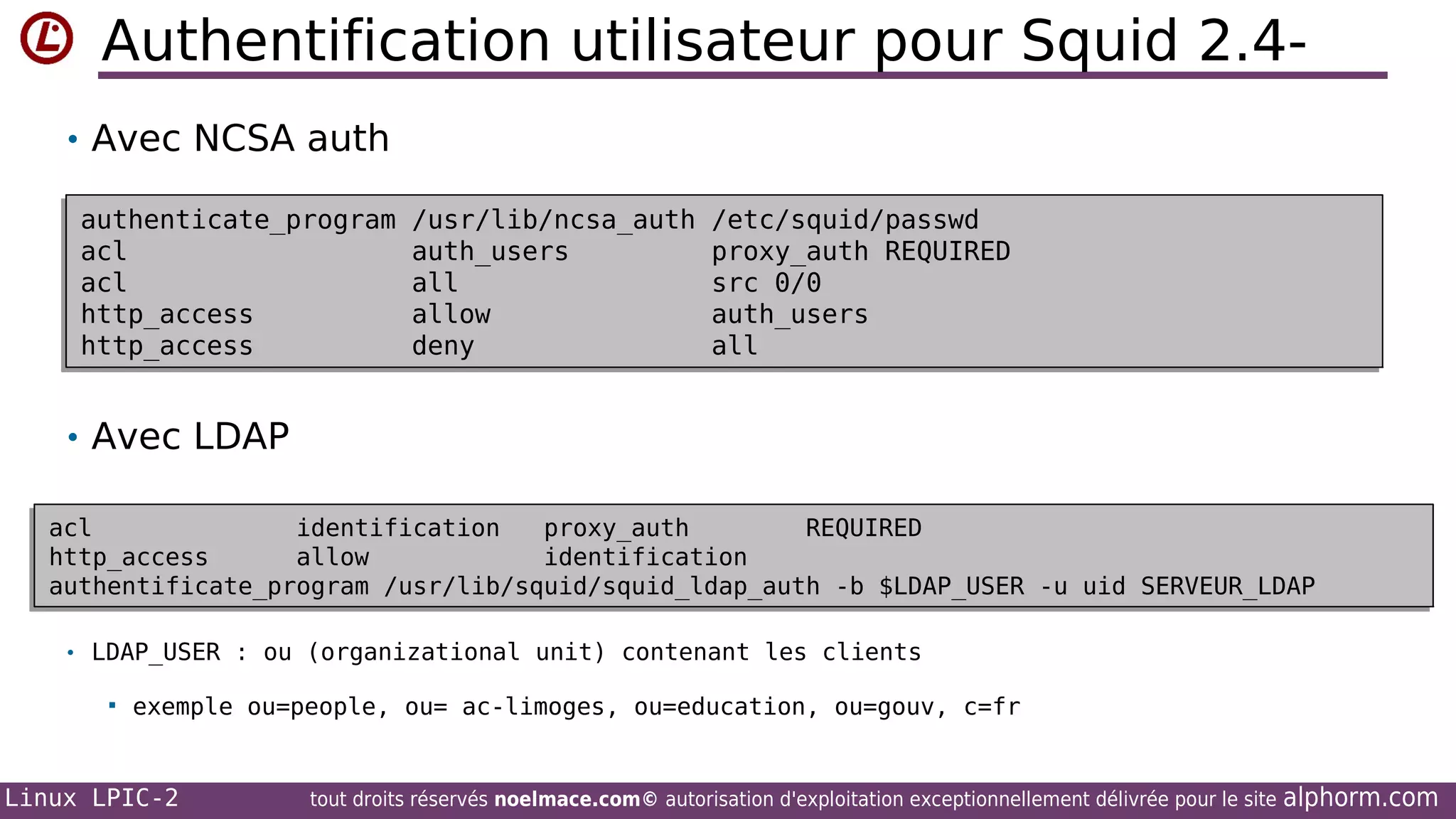 Authentification utilisateur pour Squid 2.4• Avec NCSA auth
authenticate_program
authenticate_program
acl
acl
acl
acl
http_access
http_access
http_access
http_access

/usr/lib/ncsa_auth
/usr/lib/ncsa_auth
auth_users
auth_users
all
all
allow
allow
deny
deny

/etc/squid/passwd
/etc/squid/passwd
proxy_auth REQUIRED
proxy_auth REQUIRED
src 0/0
src 0/0
auth_users
auth_users
all
all

• Avec LDAP
acl
identification
proxy_auth
REQUIRED
acl
identification
proxy_auth
REQUIRED
http_access
allow
identification
http_access
allow
identification
authentificate_program /usr/lib/squid/squid_ldap_auth -b $LDAP_USER -u uid SERVEUR_LDAP
/usr/lib/squid/squid_ldap_auth -b $LDAP_USER -u uid SERVEUR_LDAP
authentificate_program
• LDAP_USER : ou (organizational unit) contenant les clients


exemple ou=people, ou= ac-limoges, ou=education, ou=gouv, c=fr

Linux LPIC-2

tout droits réservés noelmace.com© autorisation d'exploitation exceptionnellement délivrée pour le site

alphorm.com

 