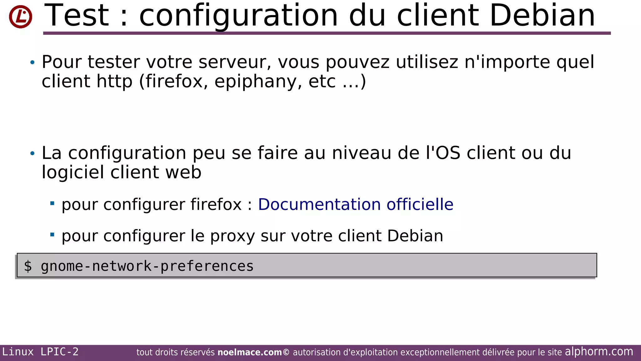 Test : configuration du client Debian
• Pour tester votre serveur, vous pouvez utilisez n'importe quel

client http (firefox, epiphany, etc …)

• La configuration peu se faire au niveau de l'OS client ou du

logiciel client web


pour configurer firefox : Documentation officielle



pour configurer le proxy sur votre client Debian

$ gnome-network-preferences
•
$ gnome-network-preferences

Linux LPIC-2

tout droits réservés noelmace.com© autorisation d'exploitation exceptionnellement délivrée pour le site

alphorm.com

 