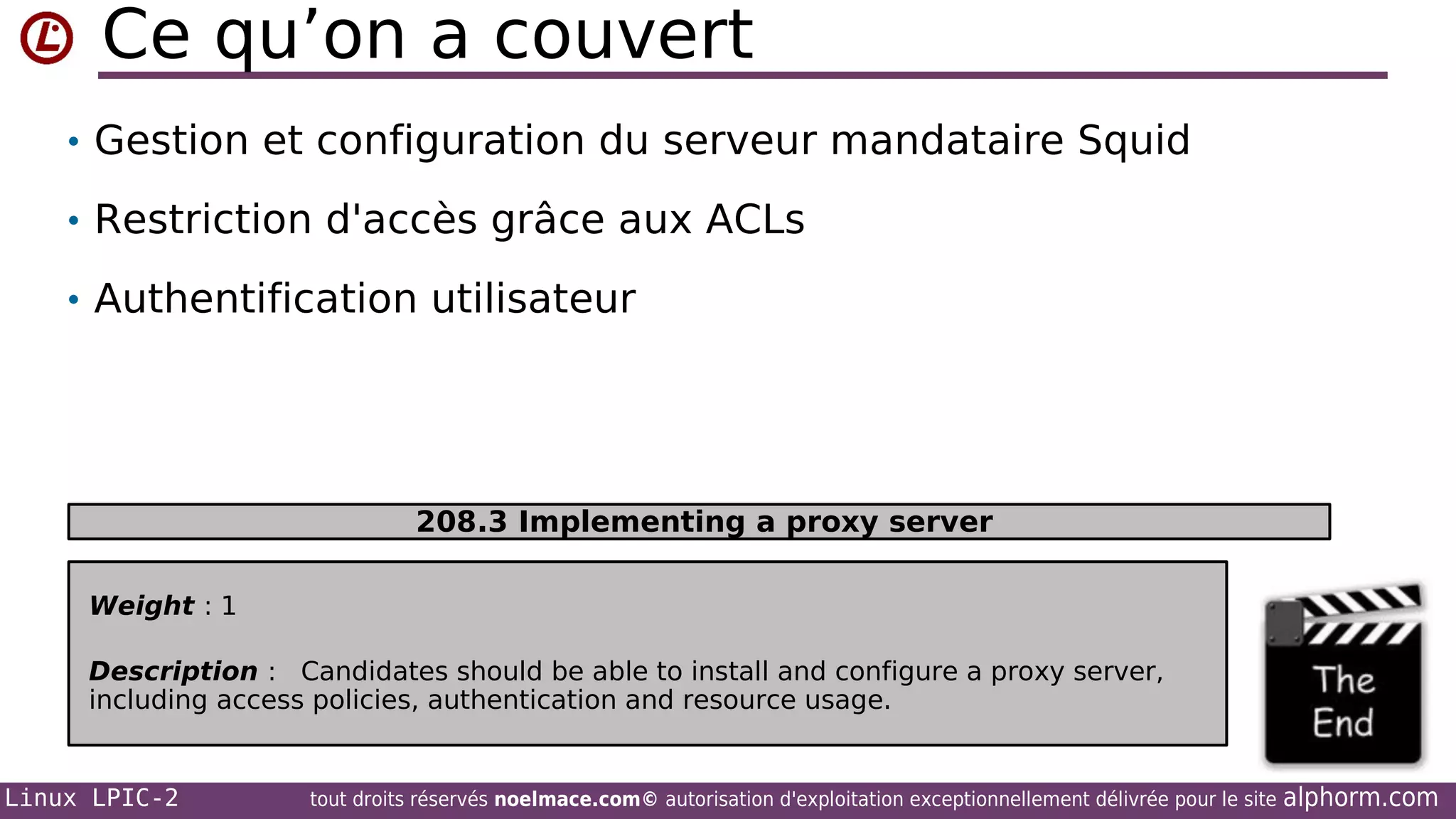 Ce qu’on a couvert
• Gestion et configuration du serveur mandataire Squid
• Restriction d'accès grâce aux ACLs
• Authentification utilisateur

208.3 Implementing a proxy server
Weight : 1
Description : Candidates should be able to install and configure a proxy server,
including access policies, authentication and resource usage.

Linux LPIC-2

tout droits réservés noelmace.com© autorisation d'exploitation exceptionnellement délivrée pour le site

alphorm.com

 