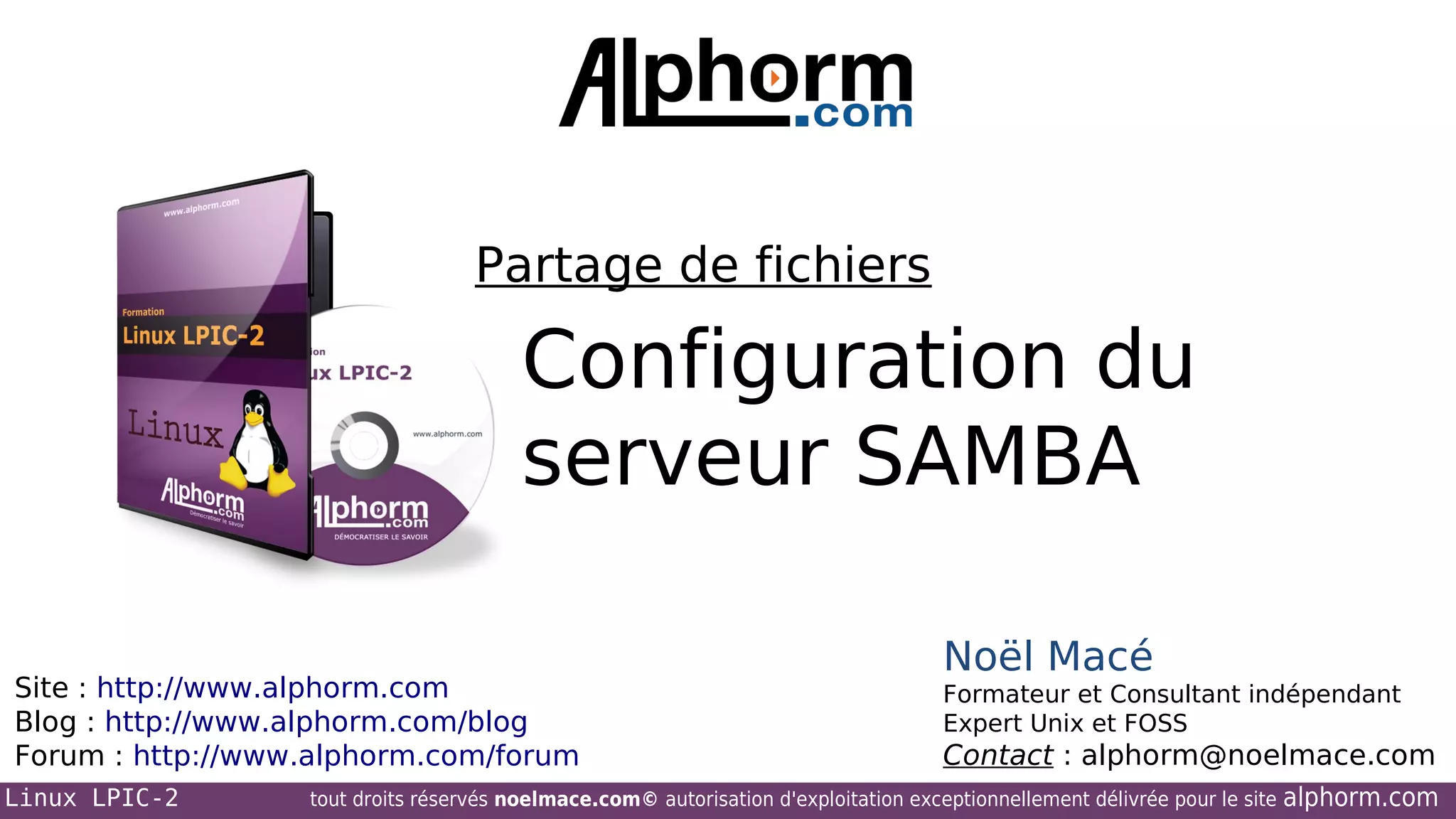 Partage de fichiers

Configuration du
serveur SAMBA
Site : http://www.alphorm.com
Blog : http://www.alphorm.com/blog
Forum : http://www.alphorm.com/forum
Linux LPIC-2

Noël Macé
Formateur et Consultant indépendant
Expert Unix et FOSS

Contact : alphorm@noelmace.com

tout droits réservés noelmace.com© autorisation d'exploitation exceptionnellement délivrée pour le site

alphorm.com

 