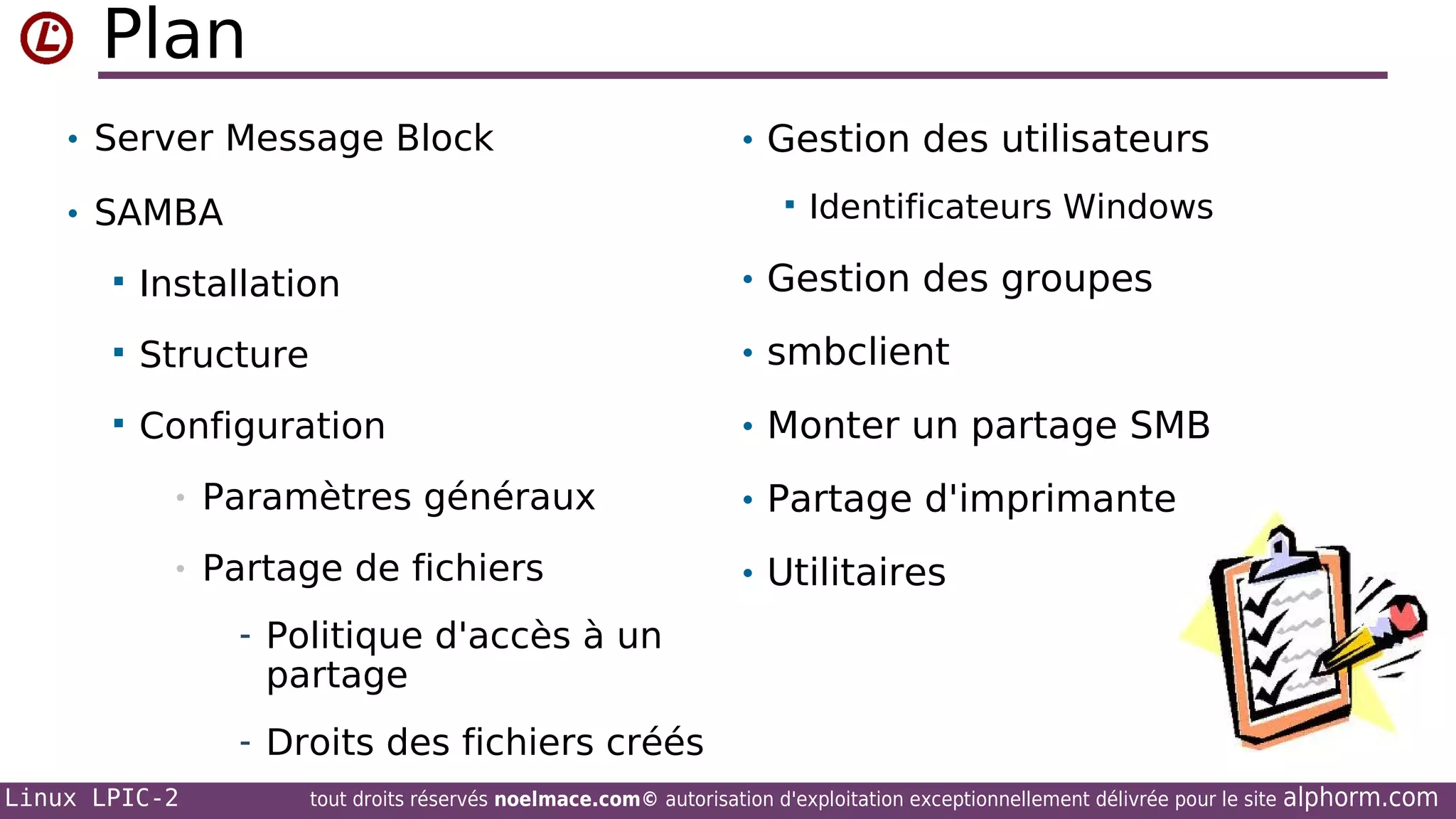 Plan
• Server Message Block
• SAMBA

• Gestion des utilisateurs


Identificateurs Windows



Installation

• Gestion des groupes



Structure

• smbclient



Configuration

• Monter un partage SMB

•

Paramètres généraux

• Partage d'imprimante

•

Partage de fichiers

• Utilitaires

- Politique d'accès à un

partage

- Droits des fichiers créés
Linux LPIC-2

tout droits réservés noelmace.com© autorisation d'exploitation exceptionnellement délivrée pour le site

alphorm.com

 