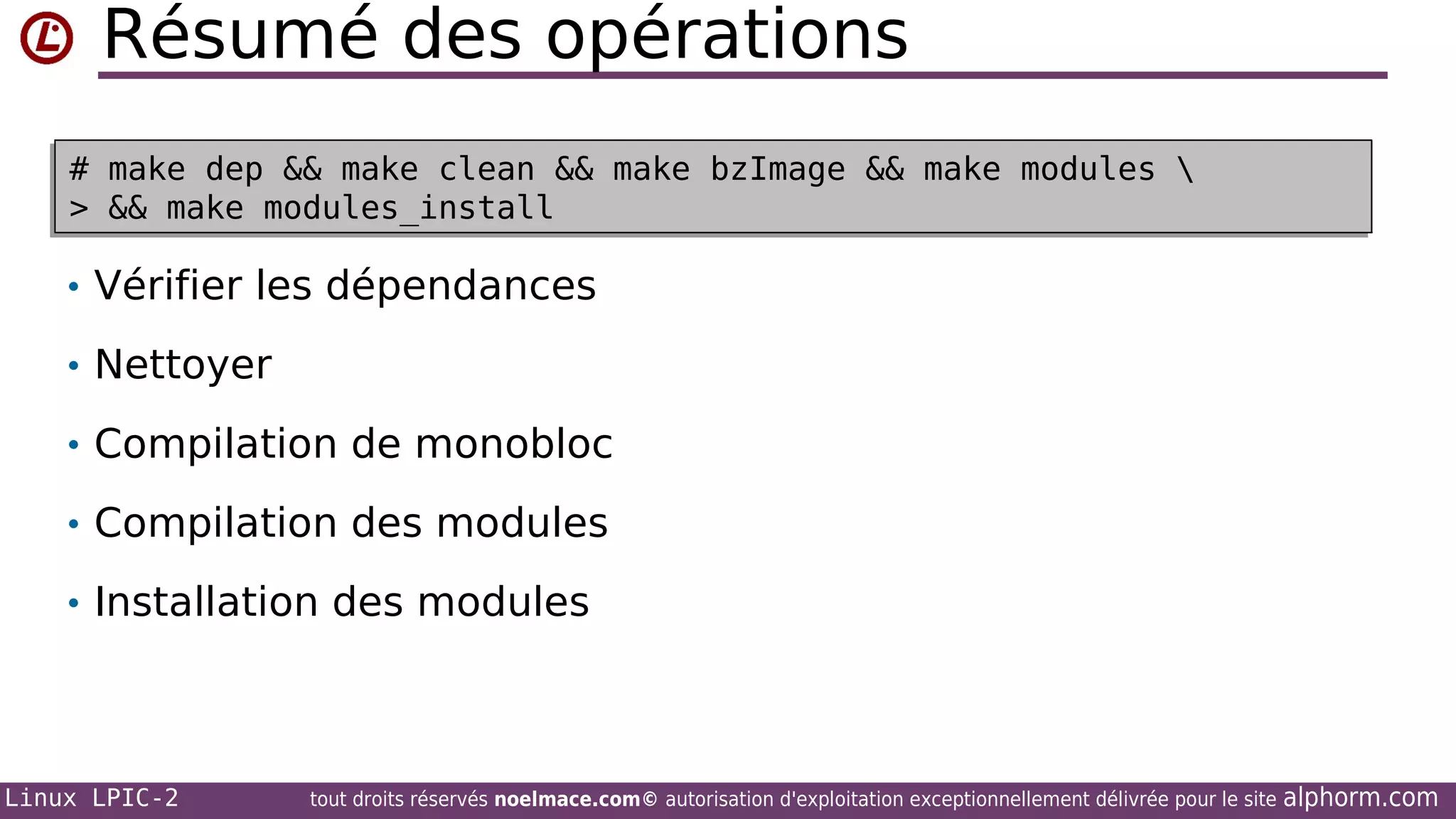Résumé des opérations
# make dep && make clean && make bzImage && make modules 
# make dep && make clean && make bzImage && make modules 
> && make modules_install
> && make modules_install

• Vérifier les dépendances
• Nettoyer
• Compilation de monobloc
• Compilation des modules
• Installation des modules

Linux LPIC-2

tout droits réservés noelmace.com© autorisation d'exploitation exceptionnellement délivrée pour le site

alphorm.com

 