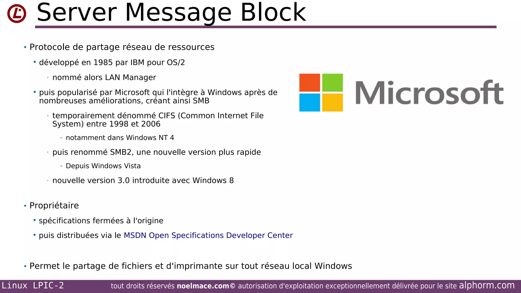 Server Message Block
• Protocole de partage réseau de ressources


développé en 1985 par IBM pour OS/2
•



nommé alors LAN Manager

puis popularisé par Microsoft qui l'intègre à Windows après de
nombreuses améliorations, créant ainsi SMB
•

temporairement dénommé CIFS (Common Internet File
System) entre 1998 et 2006
- notamment dans Windows NT 4

•

puis renommé SMB2, une nouvelle version plus rapide
- Depuis Windows Vista

•

nouvelle version 3.0 introduite avec Windows 8

• Propriétaire


spécifications fermées à l'origine



puis distribuées via le MSDN Open Specifications Developer Center

• Permet le partage de fichiers et d'imprimante sur tout réseau local Windows

Linux LPIC-2

tout droits réservés noelmace.com© autorisation d'exploitation exceptionnellement délivrée pour le site

alphorm.com

 