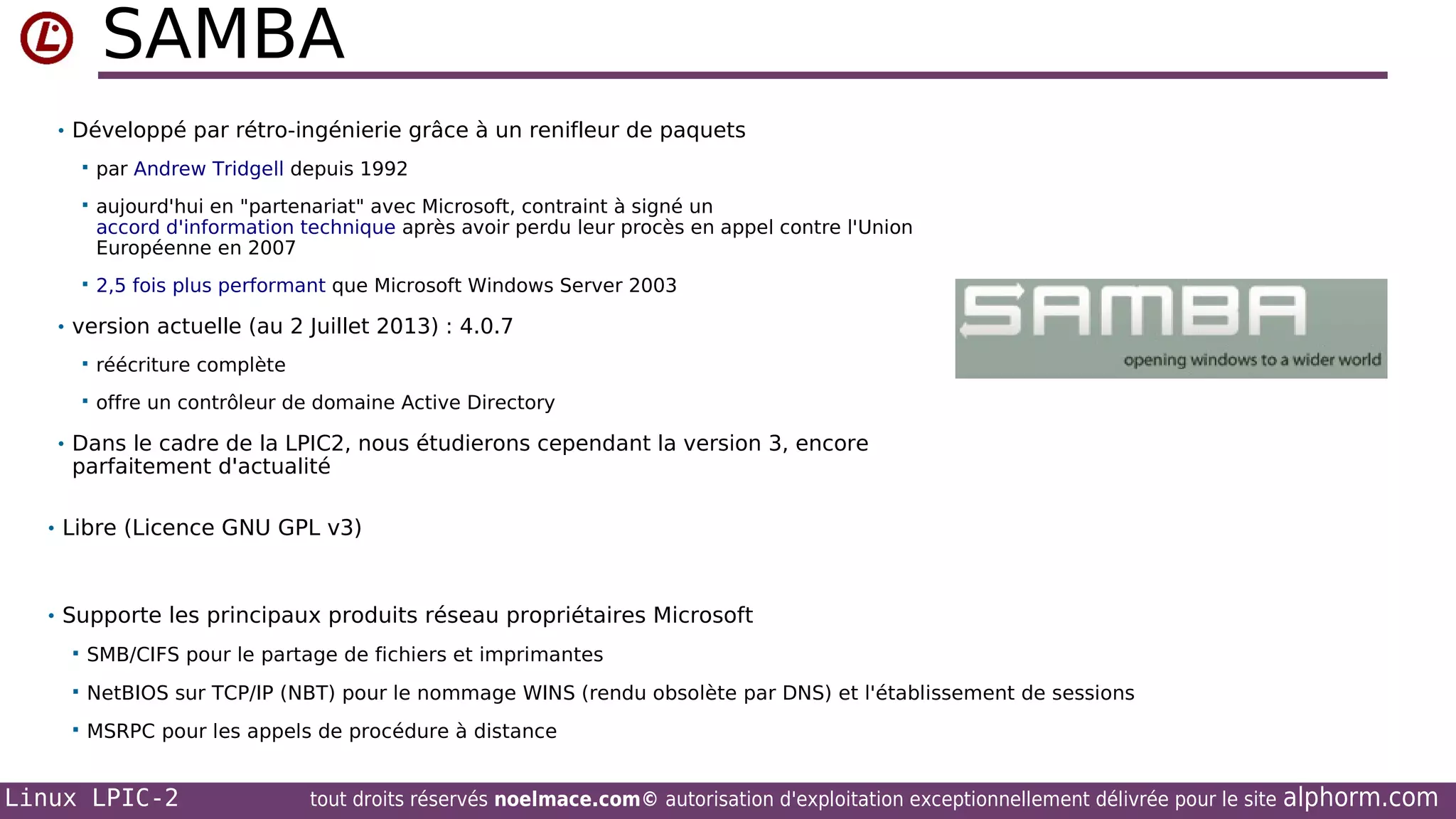 SAMBA
• Développé par rétro-ingénierie grâce à un renifleur de paquets


par Andrew Tridgell depuis 1992



aujourd'hui en "partenariat" avec Microsoft, contraint à signé un
accord d'information technique après avoir perdu leur procès en appel contre l'Union
Européenne en 2007



2,5 fois plus performant que Microsoft Windows Server 2003

• version actuelle (au 2 Juillet 2013) : 4.0.7


réécriture complète



offre un contrôleur de domaine Active Directory

• Dans le cadre de la LPIC2, nous étudierons cependant la version 3, encore

parfaitement d'actualité

• Libre (Licence GNU GPL v3)

• Supporte les principaux produits réseau propriétaires Microsoft


SMB/CIFS pour le partage de fichiers et imprimantes



NetBIOS sur TCP/IP (NBT) pour le nommage WINS (rendu obsolète par DNS) et l'établissement de sessions



MSRPC pour les appels de procédure à distance

Linux LPIC-2

tout droits réservés noelmace.com© autorisation d'exploitation exceptionnellement délivrée pour le site

alphorm.com

 