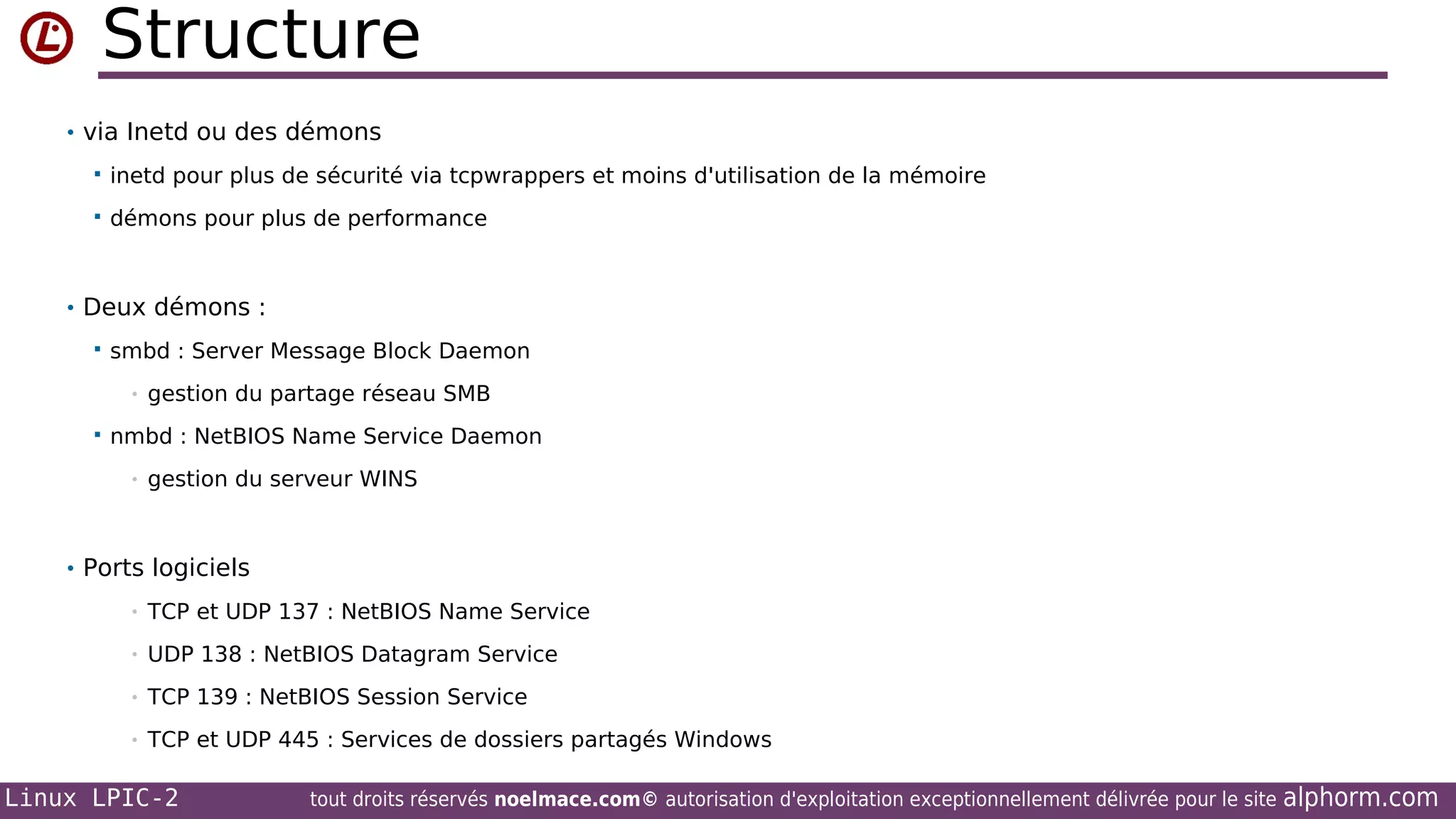 Structure
• via Inetd ou des démons


inetd pour plus de sécurité via tcpwrappers et moins d'utilisation de la mémoire



démons pour plus de performance

• Deux démons :


smbd : Server Message Block Daemon
•



gestion du partage réseau SMB

nmbd : NetBIOS Name Service Daemon
•

gestion du serveur WINS

• Ports logiciels
•

TCP et UDP 137 : NetBIOS Name Service

•

UDP 138 : NetBIOS Datagram Service

•

TCP 139 : NetBIOS Session Service

•

TCP et UDP 445 : Services de dossiers partagés Windows

Linux LPIC-2

tout droits réservés noelmace.com© autorisation d'exploitation exceptionnellement délivrée pour le site

alphorm.com

 