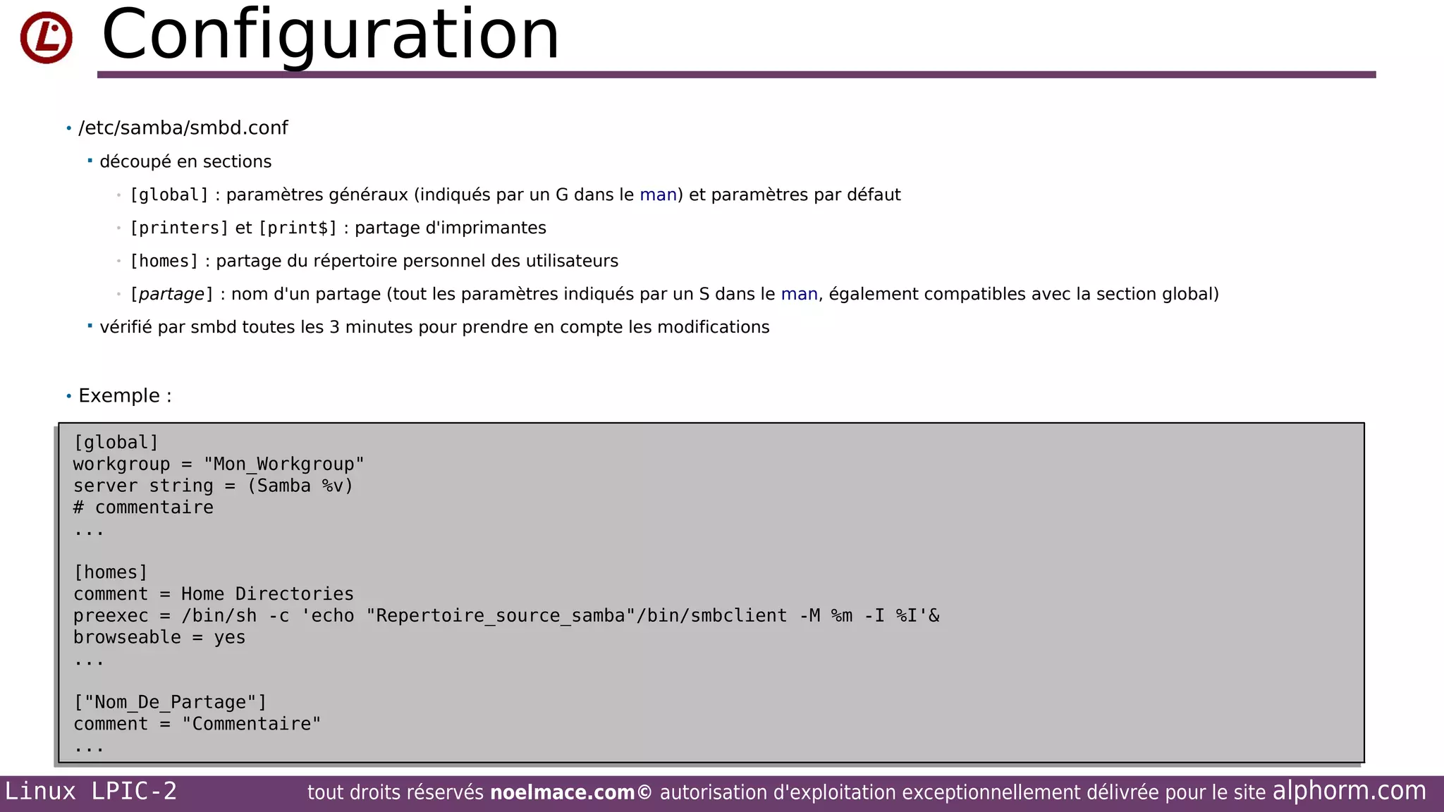 Configuration
• /etc/samba/smbd.conf


découpé en sections
•

[printers] et [print$] : partage d'imprimantes

•

[homes] : partage du répertoire personnel des utilisateurs

•


[global] : paramètres généraux (indiqués par un G dans le man) et paramètres par défaut

•

[partage] : nom d'un partage (tout les paramètres indiqués par un S dans le man, également compatibles avec la section global)

vérifié par smbd toutes les 3 minutes pour prendre en compte les modifications

• Exemple :

[global]
[global]
workgroup = "Mon_Workgroup"
workgroup = "Mon_Workgroup"
server string = (Samba %v)
server string = (Samba %v)
# commentaire
# commentaire
...
...
[homes]
[homes]
comment = Home Directories
comment = Home Directories
preexec = /bin/sh -c 'echo "Repertoire_source_samba"/bin/smbclient -M %m -I %I'&
preexec = /bin/sh -c 'echo "Repertoire_source_samba"/bin/smbclient -M %m -I %I'&
browseable = yes
browseable = yes
...
...
["Nom_De_Partage"]
["Nom_De_Partage"]
comment = "Commentaire"
comment = "Commentaire"
...
...

Linux LPIC-2

tout droits réservés noelmace.com© autorisation d'exploitation exceptionnellement délivrée pour le site

alphorm.com

 