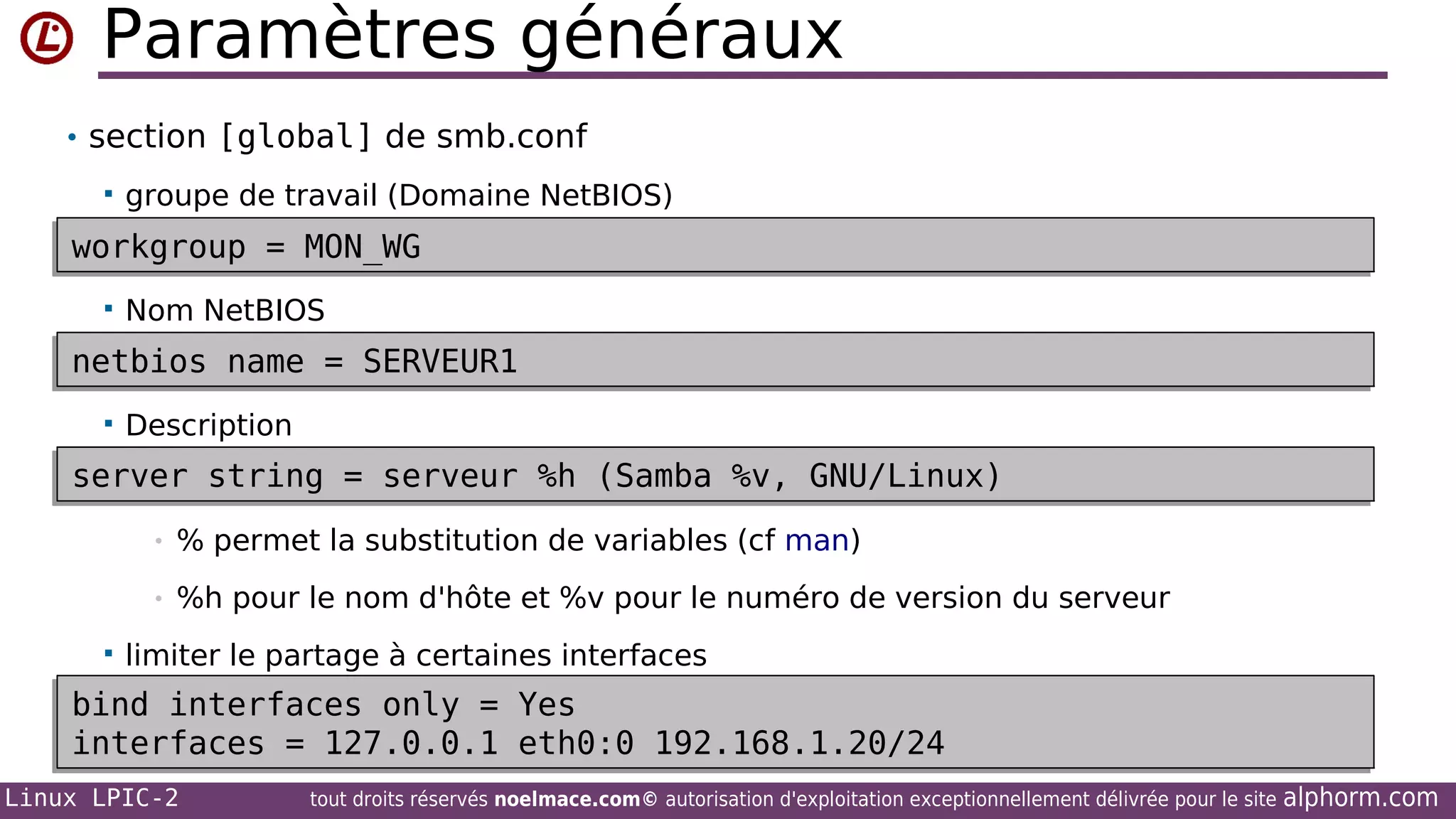 Paramètres généraux
• section [global] de smb.conf


groupe de travail (Domaine NetBIOS)

workgroup = MON_WG
workgroup = MON_WG


Nom NetBIOS

netbios name = SERVEUR1
netbios name = SERVEUR1


Description

server string = serveur %h (Samba %v, GNU/Linux)
server string = serveur %h (Samba %v, GNU/Linux)
•
•


% permet la substitution de variables (cf man)
%h pour le nom d'hôte et %v pour le numéro de version du serveur

limiter le partage à certaines interfaces

bind interfaces only = Yes
bind interfaces only = Yes
interfaces = 127.0.0.1 eth0:0 192.168.1.20/24
interfaces = 127.0.0.1 eth0:0 192.168.1.20/24
Linux LPIC-2

tout droits réservés noelmace.com© autorisation d'exploitation exceptionnellement délivrée pour le site

alphorm.com

 