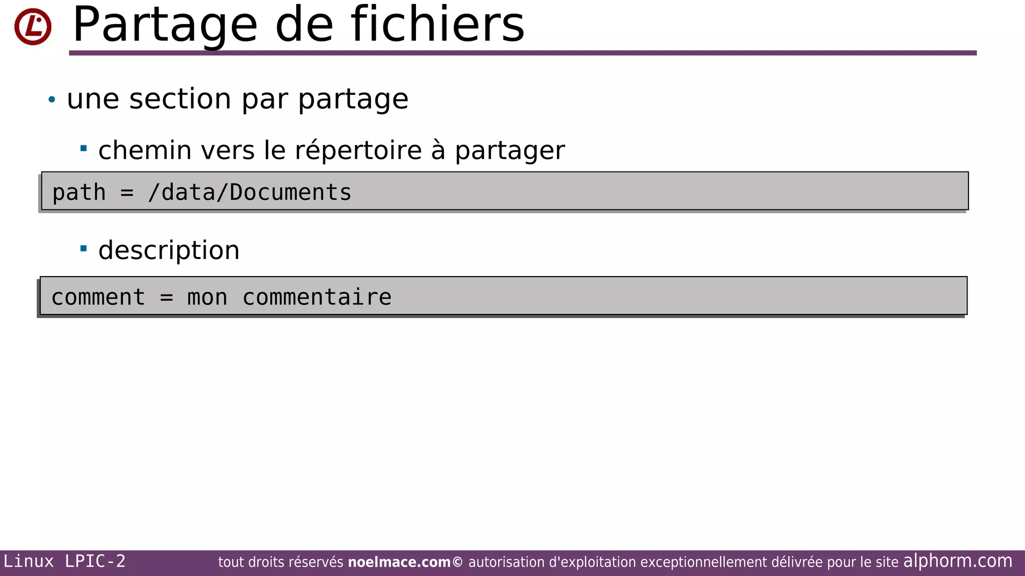 Partage de fichiers
• une section par partage


chemin vers le répertoire à partager

path = /data/Documents
path = /data/Documents


description

comment = mon commentaire
workgroup = MON_WG
comment = mon commentaire
workgroup = MON_WG

Linux LPIC-2

tout droits réservés noelmace.com© autorisation d'exploitation exceptionnellement délivrée pour le site

alphorm.com

 