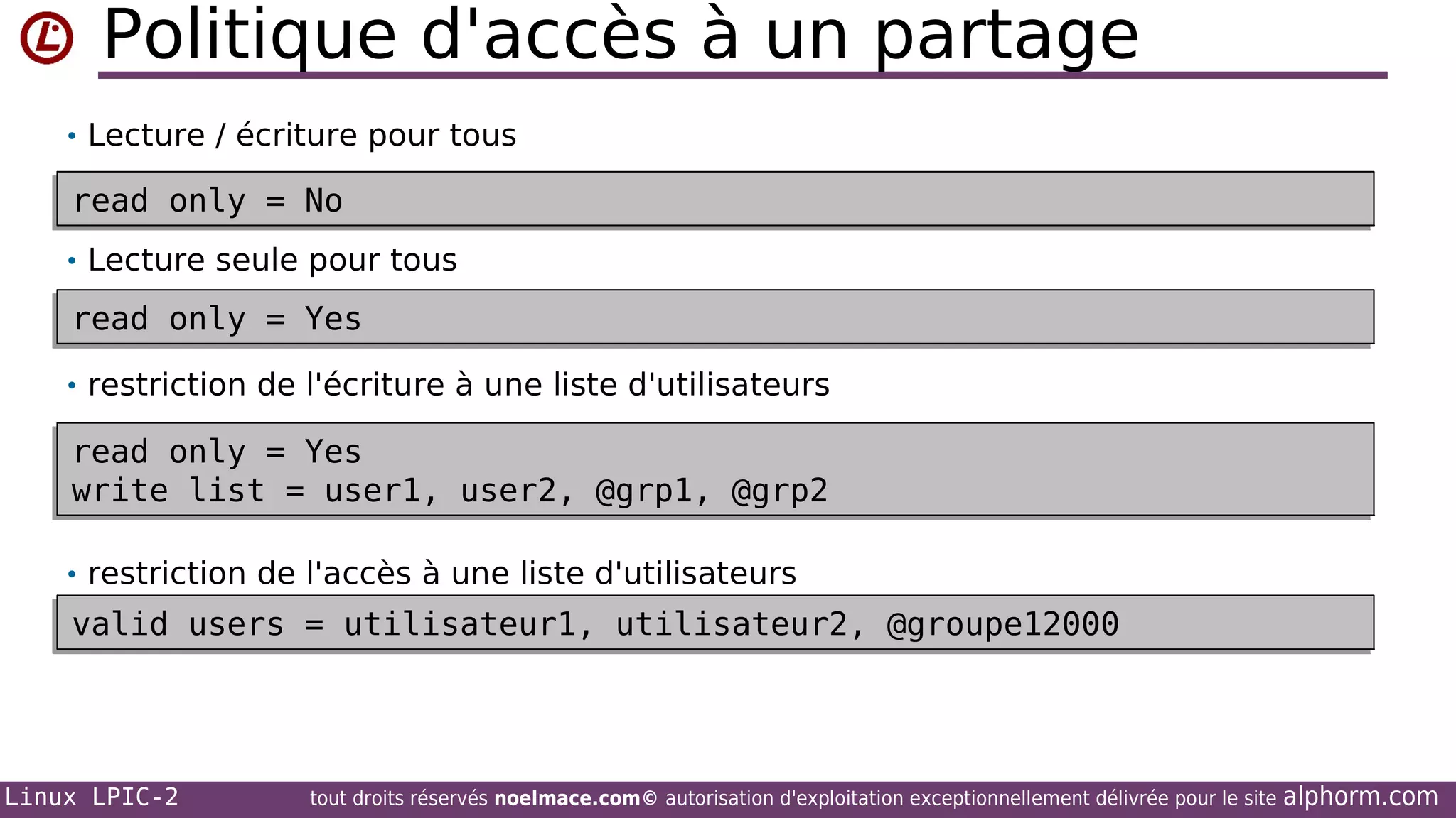 Politique d'accès à un partage
• Lecture / écriture pour tous

read only = No
read only = No
• Lecture seule pour tous

read only = Yes
read only = Yes
• restriction de l'écriture à une liste d'utilisateurs

read only = Yes
read only = Yes
write list = user1, user2, @grp1, @grp2
write list = user1, user2, @grp1, @grp2
• restriction de l'accès à une liste d'utilisateurs

valid users = utilisateur1, utilisateur2, @groupe12000
valid users = utilisateur1, utilisateur2, @groupe12000

Linux LPIC-2

tout droits réservés noelmace.com© autorisation d'exploitation exceptionnellement délivrée pour le site

alphorm.com

 