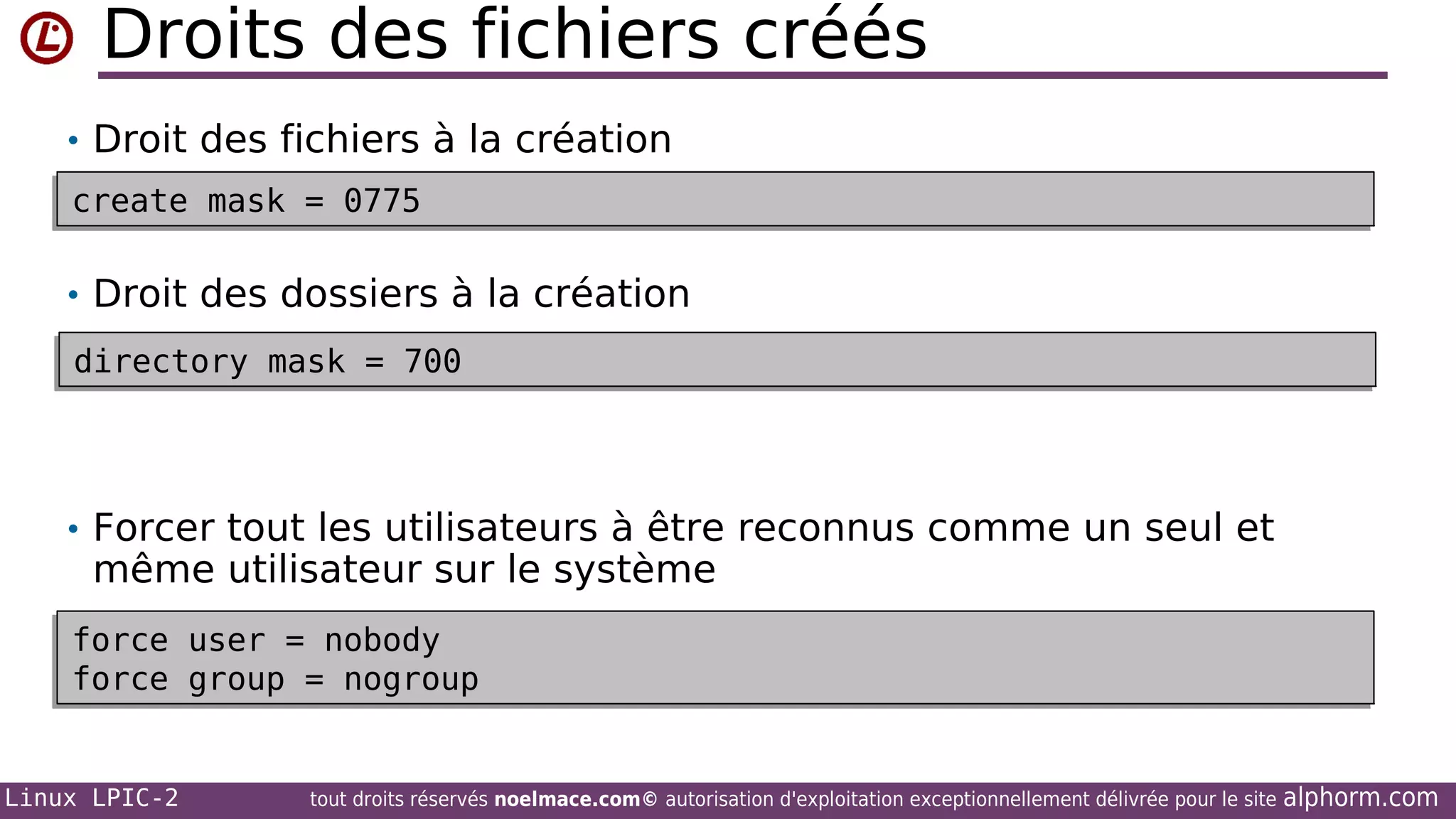 Droits des fichiers créés
• Droit des fichiers à la création
create mask = 0775
create mask = 0775

• Droit des dossiers à la création
directory mask = 700
directory mask = 700

• Forcer tout les utilisateurs à être reconnus comme un seul et

même utilisateur sur le système

force user = nobody
force user = nobody
force group = nogroup
force group = nogroup

Linux LPIC-2

tout droits réservés noelmace.com© autorisation d'exploitation exceptionnellement délivrée pour le site

alphorm.com

 