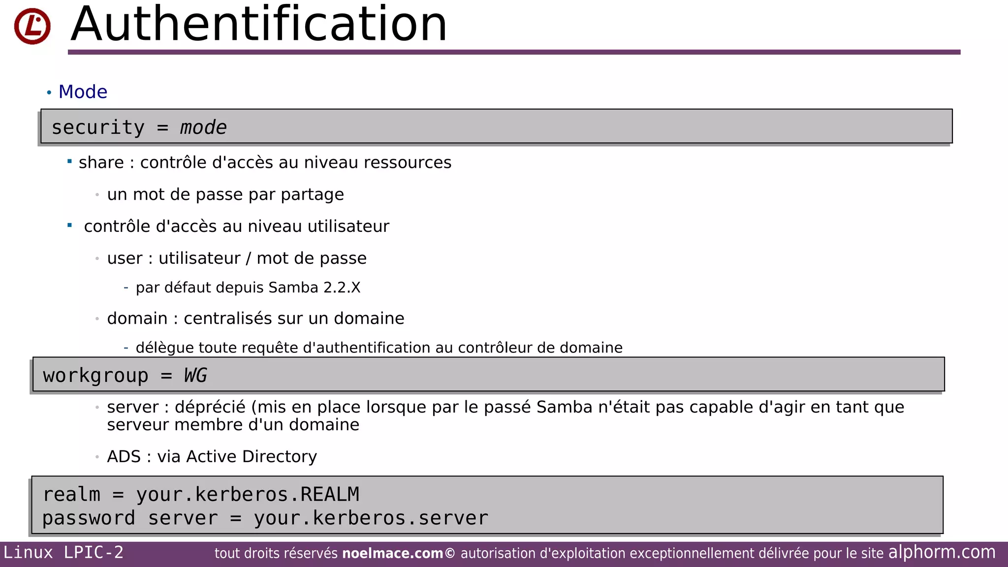 Authentification
• Mode

security = mode
security = mode


share : contrôle d'accès au niveau ressources
•



un mot de passe par partage

contrôle d'accès au niveau utilisateur
•

user : utilisateur / mot de passe
- par défaut depuis Samba 2.2.X

•

domain : centralisés sur un domaine
- délègue toute requête d'authentification au contrôleur de domaine

workgroup = WG
workgroup = WG
•

server : déprécié (mis en place lorsque par le passé Samba n'était pas capable d'agir en tant que
serveur membre d'un domaine

•

ADS : via Active Directory

realm = your.kerberos.REALM
realm = your.kerberos.REALM
password server = your.kerberos.server
password server = your.kerberos.server
Linux LPIC-2

tout droits réservés noelmace.com© autorisation d'exploitation exceptionnellement délivrée pour le site

alphorm.com

 