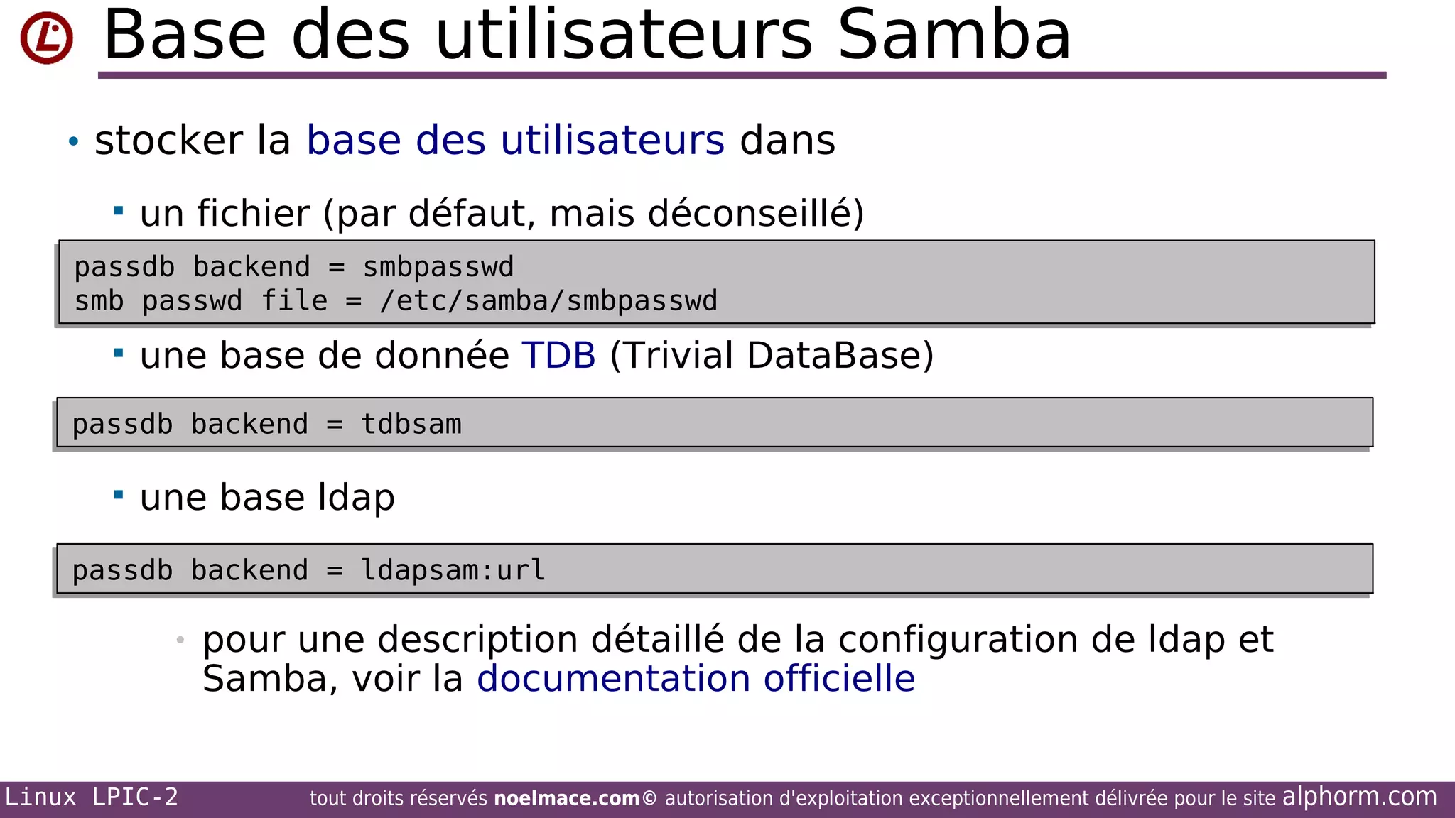 Base des utilisateurs Samba
• stocker la base des utilisateurs dans


un fichier (par défaut, mais déconseillé)

passdb backend = smbpasswd
passdb backend = smbpasswd
smb passwd file = /etc/samba/smbpasswd
smb passwd file = /etc/samba/smbpasswd



une base de donnée TDB (Trivial DataBase)

passdb backend = tdbsam
passdb backend = tdbsam



une base ldap

passdb backend = ldapsam:url
passdb backend = ldapsam:url

•

Linux LPIC-2

pour une description détaillé de la configuration de ldap et
Samba, voir la documentation officielle
tout droits réservés noelmace.com© autorisation d'exploitation exceptionnellement délivrée pour le site

alphorm.com

 
