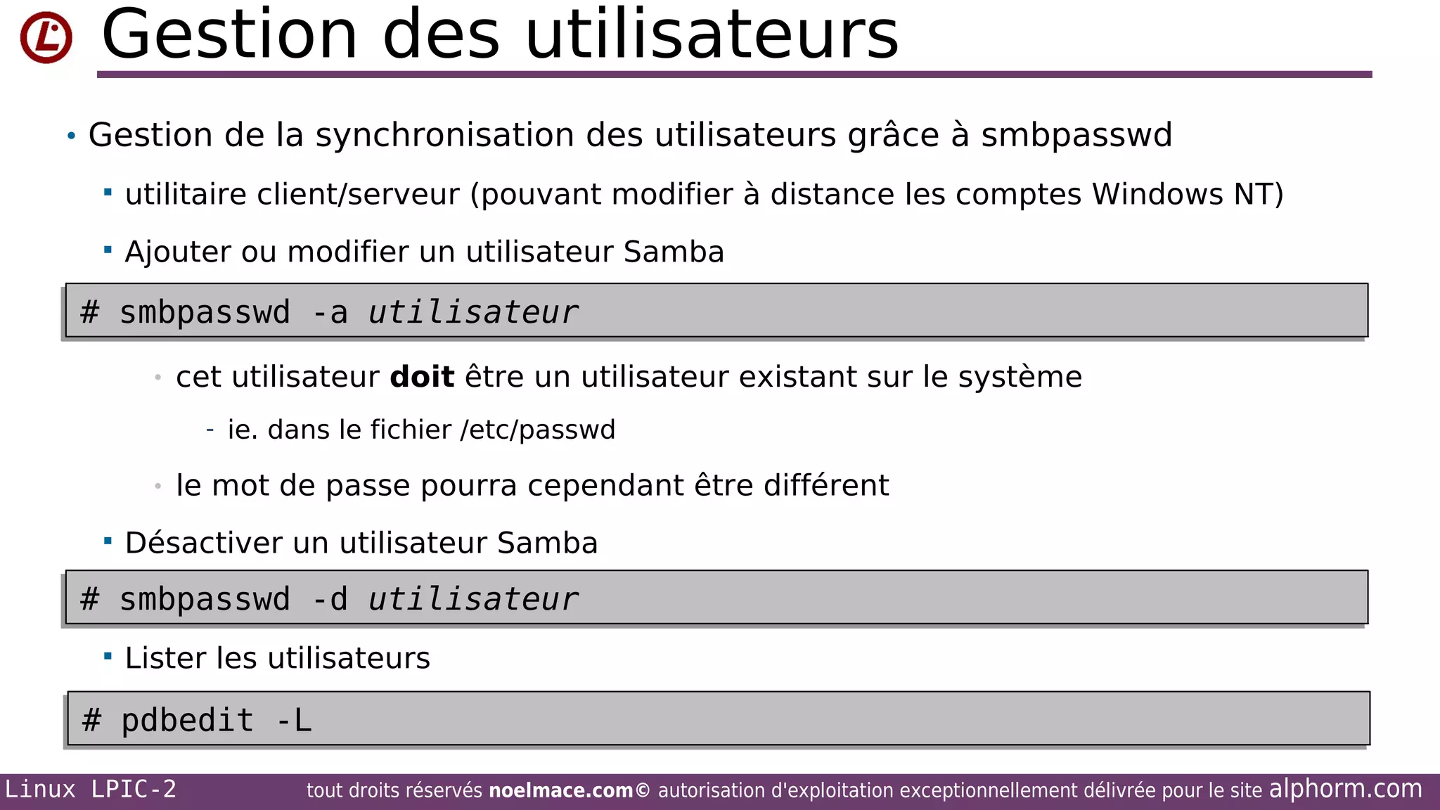 Gestion des utilisateurs
• Gestion de la synchronisation des utilisateurs grâce à smbpasswd


utilitaire client/serveur (pouvant modifier à distance les comptes Windows NT)



Ajouter ou modifier un utilisateur Samba

# smbpasswd -a utilisateur
# smbpasswd -a utilisateur
•

cet utilisateur doit être un utilisateur existant sur le système
- ie. dans le fichier /etc/passwd

•


le mot de passe pourra cependant être différent

Désactiver un utilisateur Samba

# smbpasswd -d utilisateur
# smbpasswd -d utilisateur


Lister les utilisateurs

# pdbedit -L
# pdbedit -L
Linux LPIC-2

tout droits réservés noelmace.com© autorisation d'exploitation exceptionnellement délivrée pour le site

alphorm.com

 