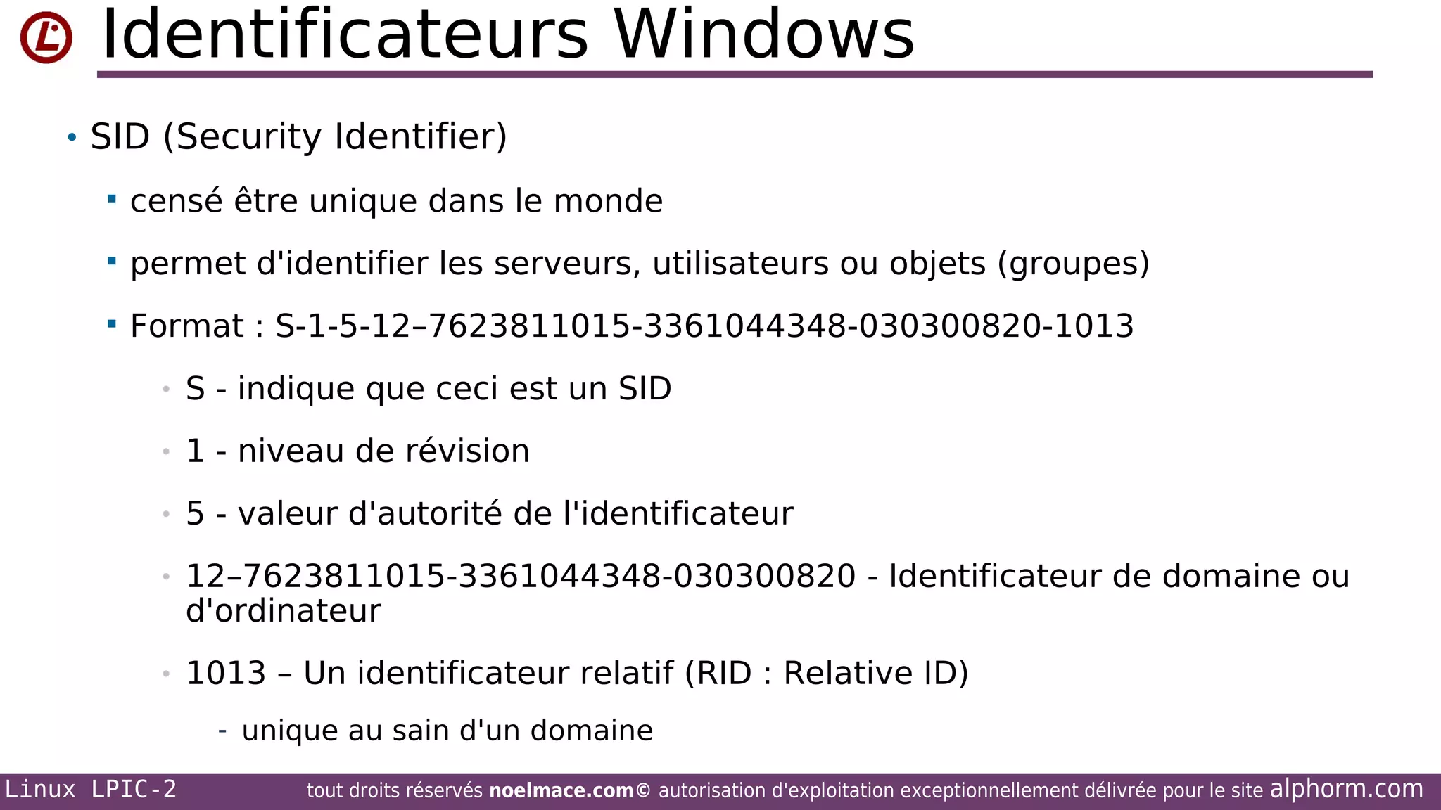 Identificateurs Windows
• SID (Security Identifier)


censé être unique dans le monde



permet d'identifier les serveurs, utilisateurs ou objets (groupes)



Format : S-1-5-12–7623811015-3361044348-030300820-1013
•

S - indique que ceci est un SID

•

1 - niveau de révision

•

5 - valeur d'autorité de l'identificateur

•

12–7623811015-3361044348-030300820 - Identificateur de domaine ou
d'ordinateur

•

1013 – Un identificateur relatif (RID : Relative ID)
- unique au sain d'un domaine

Linux LPIC-2

tout droits réservés noelmace.com© autorisation d'exploitation exceptionnellement délivrée pour le site

alphorm.com

 