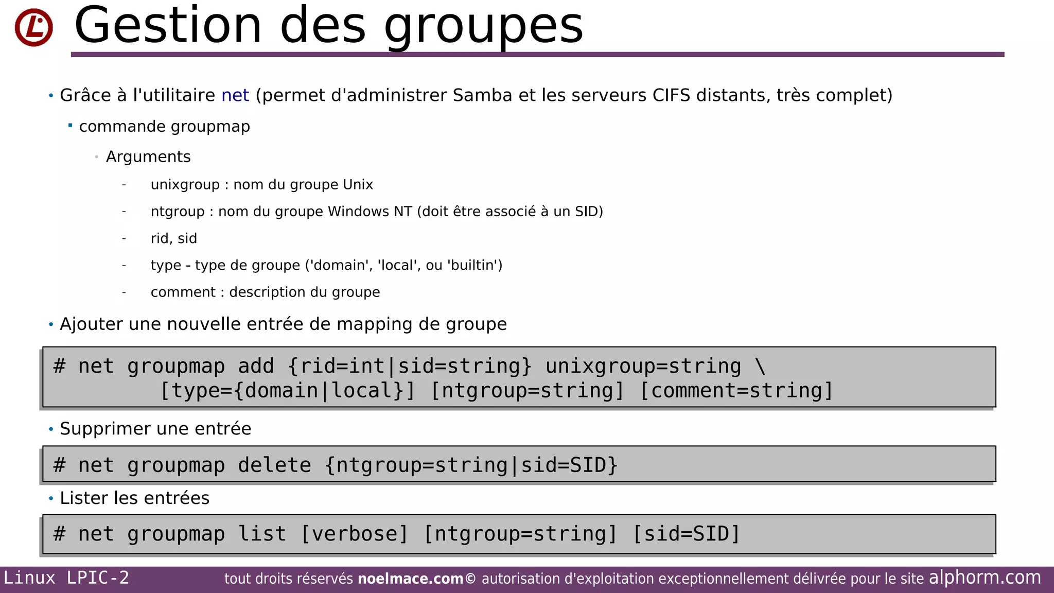Gestion des groupes
• Grâce à l'utilitaire net (permet d'administrer Samba et les serveurs CIFS distants, très complet)


commande groupmap
•

Arguments
-

unixgroup : nom du groupe Unix

-

ntgroup : nom du groupe Windows NT (doit être associé à un SID)

-

rid, sid

-

type - type de groupe ('domain', 'local', ou 'builtin')

-

comment : description du groupe

• Ajouter une nouvelle entrée de mapping de groupe

# net groupmap add {rid=int|sid=string} unixgroup=string 
# net groupmap add {rid=int|sid=string} unixgroup=string 
[type={domain|local}] [ntgroup=string] [comment=string]
[type={domain|local}] [ntgroup=string] [comment=string]
• Supprimer une entrée

# net groupmap delete {ntgroup=string|sid=SID}
# net groupmap delete {ntgroup=string|sid=SID}
• Lister les entrées

# net groupmap list [verbose] [ntgroup=string] [sid=SID]
# net groupmap list [verbose] [ntgroup=string] [sid=SID]
Linux LPIC-2

tout droits réservés noelmace.com© autorisation d'exploitation exceptionnellement délivrée pour le site

alphorm.com

 