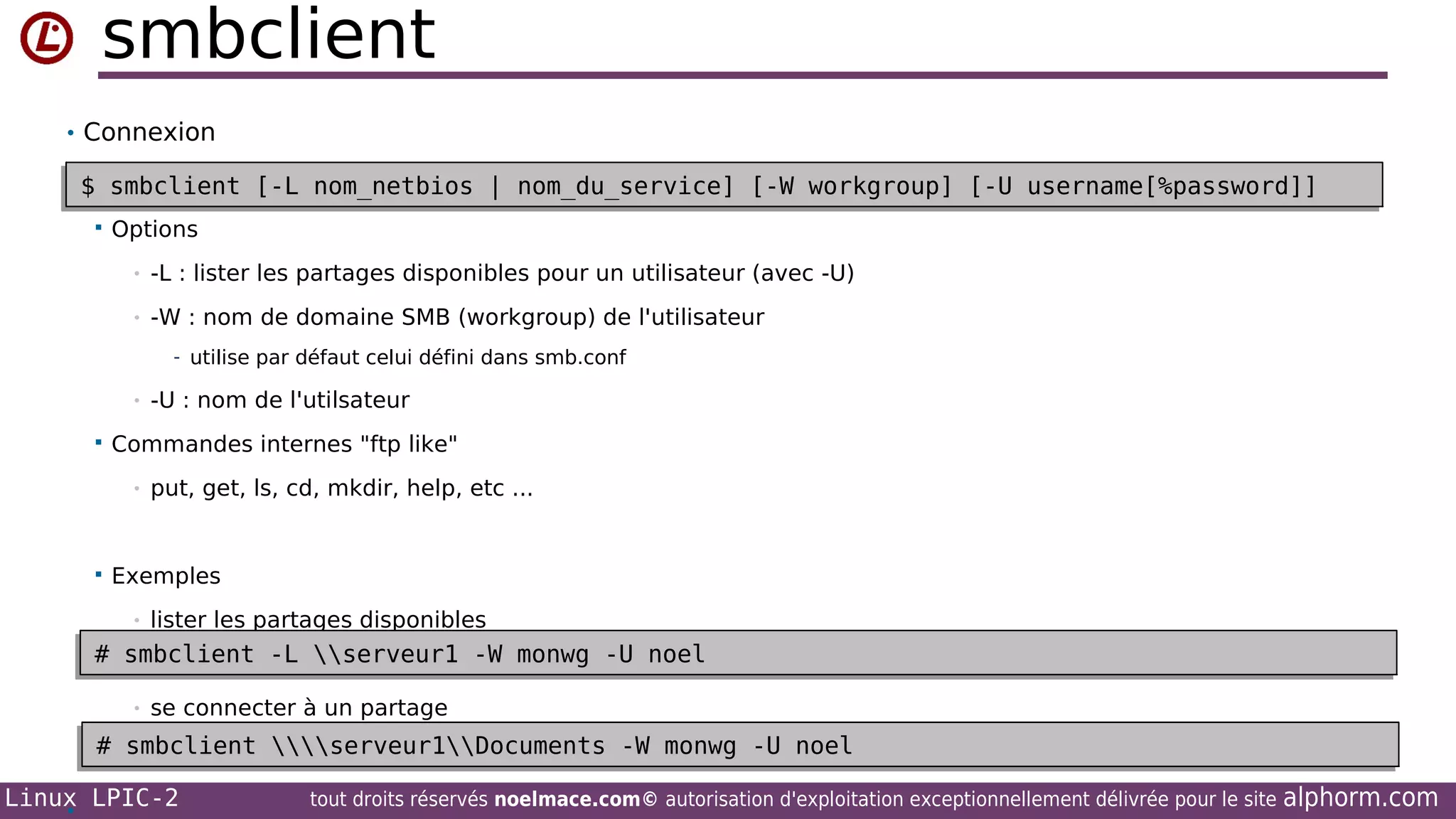 smbclient
• Connexion

$ smbclient [-L nom_netbios | nom_du_service] [-W workgroup] [-U username[%password]]
$ smbclient [-L nom_netbios | nom_du_service] [-W workgroup] [-U username[%password]]


Options
•

-L : lister les partages disponibles pour un utilisateur (avec -U)

•

-W : nom de domaine SMB (workgroup) de l'utilisateur
- utilise par défaut celui défini dans smb.conf

•


Commandes internes "ftp like"
•



-U : nom de l'utilsateur

put, get, ls, cd, mkdir, help, etc ...

Exemples
•

lister les partages disponibles

# smbclient -L serveur1 -W monwg -U noel
# smbclient -L serveur1 -W monwg -U noel
•

se connecter à un partage

# smbclient serveur1Documents -W monwg -U noel
# smbclient serveur1Documents -W monwg -U noel
Linux LPIC-2
•

tout droits réservés noelmace.com© autorisation d'exploitation exceptionnellement délivrée pour le site

alphorm.com

 