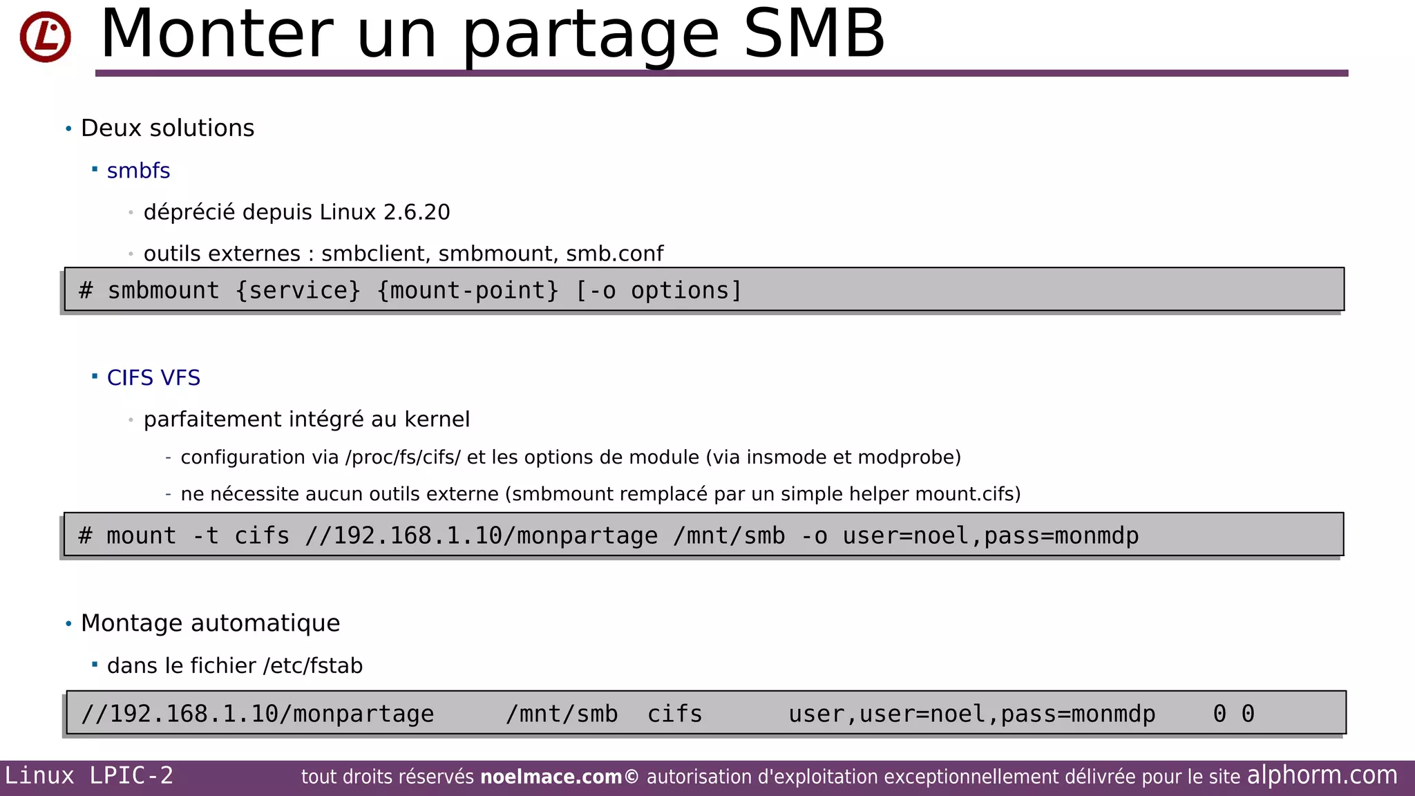 Monter un partage SMB
• Deux solutions


smbfs
•

déprécié depuis Linux 2.6.20

•

outils externes : smbclient, smbmount, smb.conf

# smbmount {service} {mount-point} [-o options]
# smbmount {service} {mount-point} [-o options]



CIFS VFS
•

parfaitement intégré au kernel
- configuration via /proc/fs/cifs/ et les options de module (via insmode et modprobe)
- ne nécessite aucun outils externe (smbmount remplacé par un simple helper mount.cifs)

# mount -t cifs //192.168.1.10/monpartage /mnt/smb -o user=noel,pass=monmdp
# mount -t cifs //192.168.1.10/monpartage /mnt/smb -o user=noel,pass=monmdp
• Montage automatique


dans le fichier /etc/fstab

//192.168.1.10/monpartage
//192.168.1.10/monpartage
Linux LPIC-2

/mnt/smb
/mnt/smb

cifs
cifs

user,user=noel,pass=monmdp
user,user=noel,pass=monmdp

0 0
0 0

tout droits réservés noelmace.com© autorisation d'exploitation exceptionnellement délivrée pour le site

alphorm.com

 