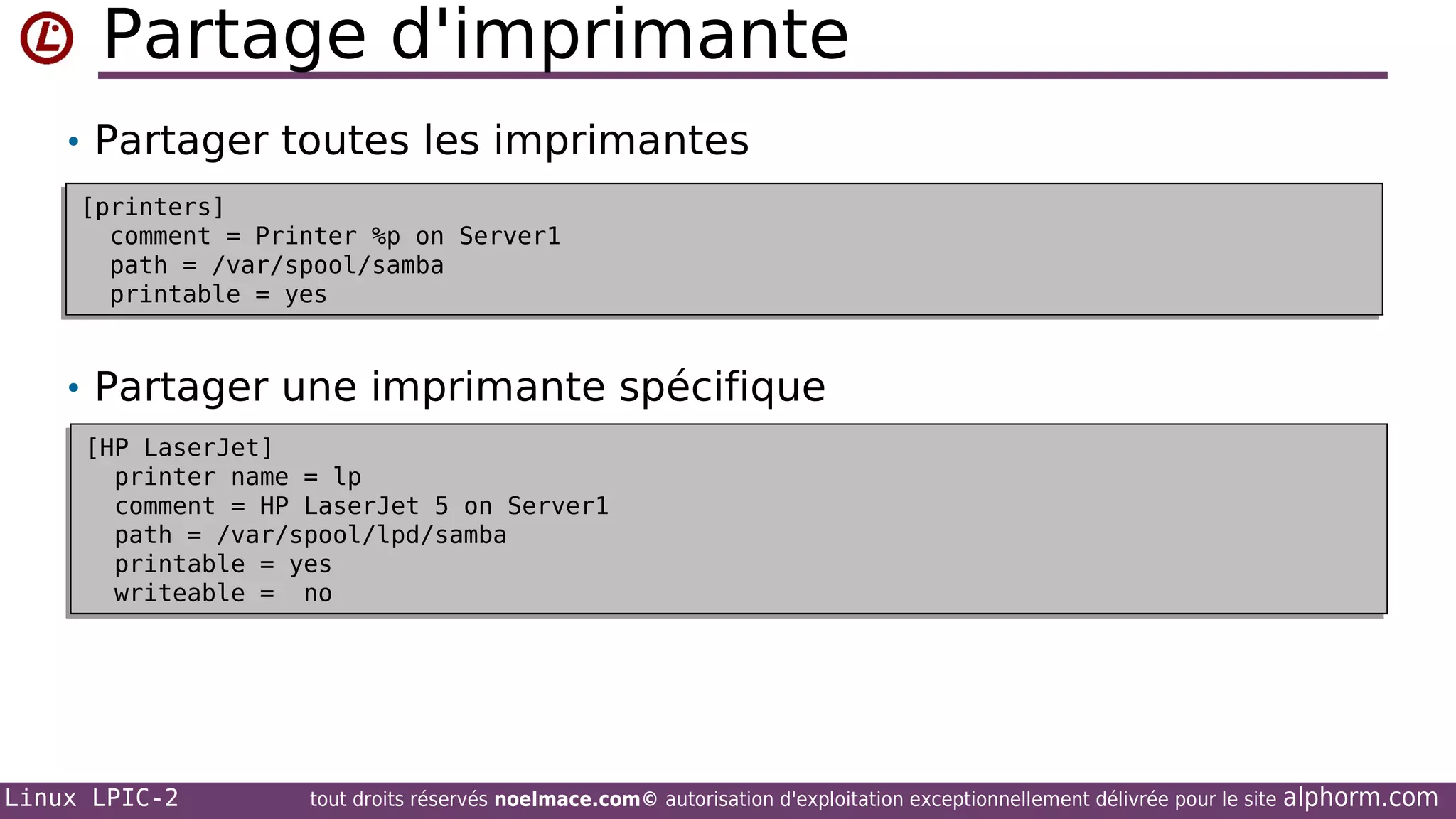 Partage d'imprimante
• Partager toutes les imprimantes
[printers]
[printers]
comment = Printer %p on Server1
comment = Printer %p on Server1
path = /var/spool/samba
path = /var/spool/samba
printable = yes
printable = yes

• Partager une imprimante spécifique
[HP LaserJet]
[HP LaserJet]
printer name = lp
printer name = lp
comment = HP LaserJet 5 on Server1
comment = HP LaserJet 5 on Server1
path = /var/spool/lpd/samba
path = /var/spool/lpd/samba
printable = yes
printable = yes
writeable = no
writeable = no

Linux LPIC-2

tout droits réservés noelmace.com© autorisation d'exploitation exceptionnellement délivrée pour le site

alphorm.com

 