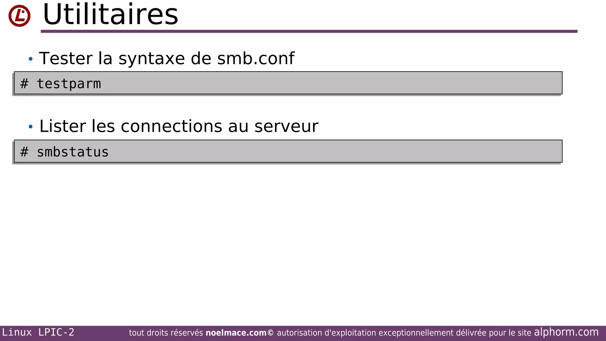 Utilitaires
• Tester la syntaxe de smb.conf
# testparm
# testparm

• Lister les connections au serveur
# smbstatus
# smbstatus

Linux LPIC-2

tout droits réservés noelmace.com© autorisation d'exploitation exceptionnellement délivrée pour le site

alphorm.com

 