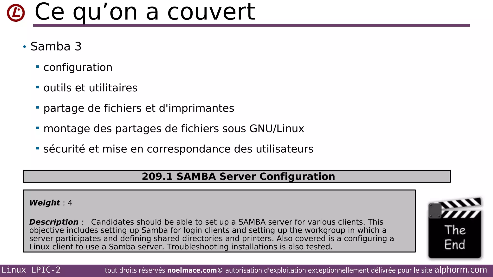 Ce qu’on a couvert
• Samba 3


configuration



outils et utilitaires



partage de fichiers et d'imprimantes



montage des partages de fichiers sous GNU/Linux



sécurité et mise en correspondance des utilisateurs
209.1 SAMBA Server Configuration

Weight : 4
Description : Candidates should be able to set up a SAMBA server for various clients. This
objective includes setting up Samba for login clients and setting up the workgroup in which a
server participates and defining shared directories and printers. Also covered is a configuring a
Linux client to use a Samba server. Troubleshooting installations is also tested.

Linux LPIC-2

tout droits réservés noelmace.com© autorisation d'exploitation exceptionnellement délivrée pour le site

alphorm.com

 