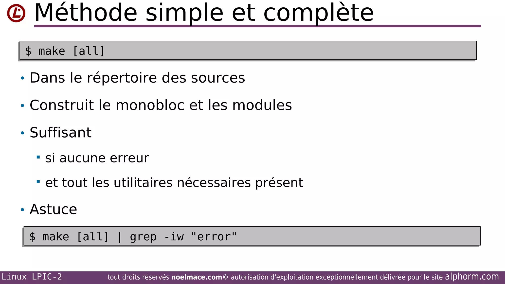Méthode simple et complète
$ make [all]
$ make [all]

• Dans le répertoire des sources
• Construit le monobloc et les modules
• Suffisant


si aucune erreur



et tout les utilitaires nécessaires présent

• Astuce
$ make [all] | grep -iw "error"
$ make [all] | grep -iw "error"
Linux LPIC-2

tout droits réservés noelmace.com© autorisation d'exploitation exceptionnellement délivrée pour le site

alphorm.com

 