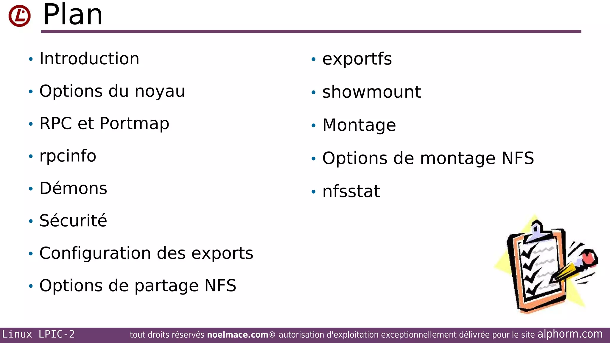 Plan
• Introduction

• exportfs

• Options du noyau

• showmount

• RPC et Portmap

• Montage

• rpcinfo

• Options de montage NFS

• Démons

• nfsstat

• Sécurité
• Configuration des exports
• Options de partage NFS
Linux LPIC-2

tout droits réservés noelmace.com© autorisation d'exploitation exceptionnellement délivrée pour le site

alphorm.com

 