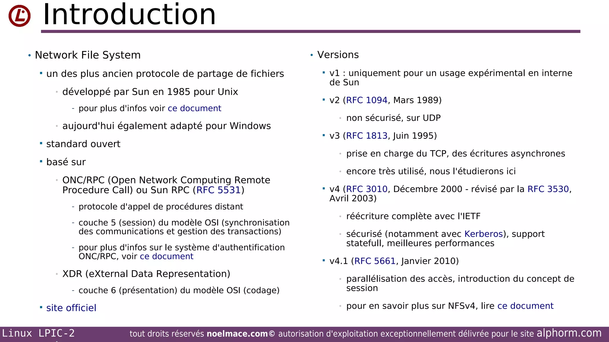 Introduction
• Network File System


un des plus ancien protocole de partage de fichiers
•

développé par Sun en 1985 pour Unix

• Versions


v1 : uniquement pour un usage expérimental en interne
de Sun



v2 (RFC 1094, Mars 1989)

- pour plus d'infos voir ce document
•

•

aujourd'hui également adapté pour Windows






standard ouvert
basé sur
•

v3 (RFC 1813, Juin 1995)
•

ONC/RPC (Open Network Computing Remote
Procedure Call) ou Sun RPC (RFC 5531)



prise en charge du TCP, des écritures asynchrones

•

- protocole d'appel de procédures distant

encore très utilisé, nous l'étudierons ici

v4 (RFC 3010, Décembre 2000 - révisé par la RFC 3530,
Avril 2003)
•

des communications et gestion des transactions)

réécriture complète avec l'IETF

•

- couche 5 (session) du modèle OSI (synchronisation

sécurisé (notamment avec Kerberos), support
statefull, meilleures performances

- pour plus d'infos sur le système d'authentification

ONC/RPC, voir ce document

•

XDR (eXternal Data Representation)



v4.1 (RFC 5661, Janvier 2010)
•

parallélisation des accès, introduction du concept de
session

•

pour en savoir plus sur NFSv4, lire ce document

- couche 6 (présentation) du modèle OSI (codage)


site officiel

Linux LPIC-2

non sécurisé, sur UDP

tout droits réservés noelmace.com© autorisation d'exploitation exceptionnellement délivrée pour le site

alphorm.com

 