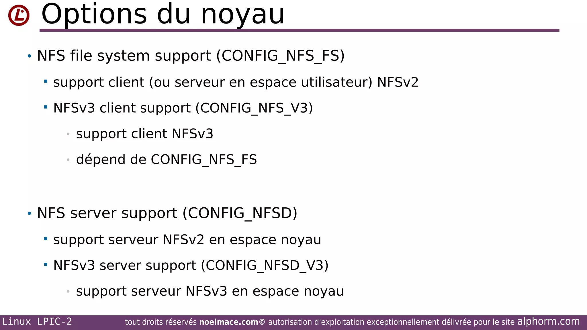 Options du noyau
• NFS file system support (CONFIG_NFS_FS)


support client (ou serveur en espace utilisateur) NFSv2



NFSv3 client support (CONFIG_NFS_V3)
•

support client NFSv3

•

dépend de CONFIG_NFS_FS

• NFS server support (CONFIG_NFSD)


support serveur NFSv2 en espace noyau



NFSv3 server support (CONFIG_NFSD_V3)
•

Linux LPIC-2

support serveur NFSv3 en espace noyau
tout droits réservés noelmace.com© autorisation d'exploitation exceptionnellement délivrée pour le site

alphorm.com

 