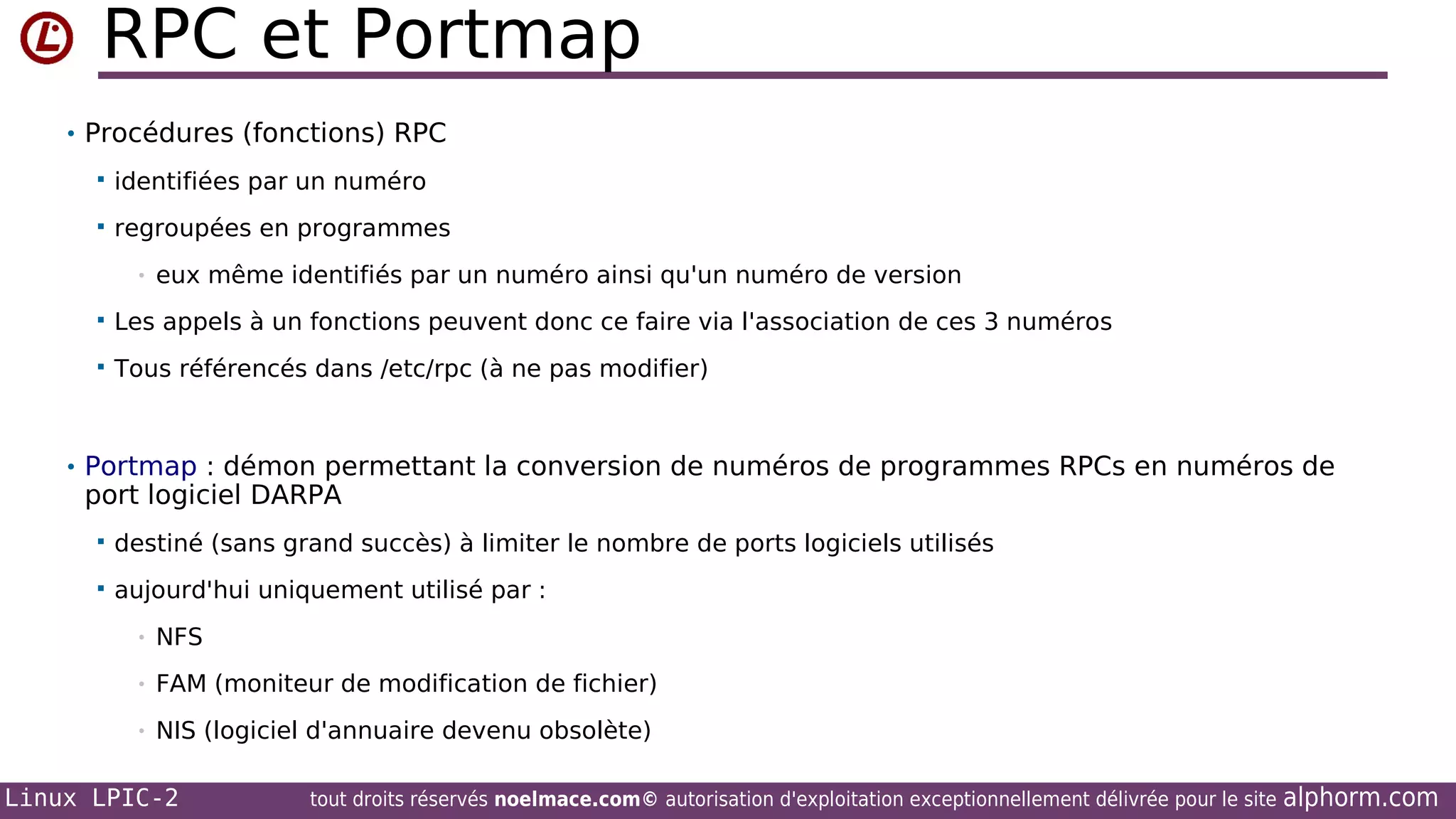 RPC et Portmap
• Procédures (fonctions) RPC


identifiées par un numéro



regroupées en programmes
•

eux même identifiés par un numéro ainsi qu'un numéro de version



Les appels à un fonctions peuvent donc ce faire via l'association de ces 3 numéros



Tous référencés dans /etc/rpc (à ne pas modifier)

• Portmap : démon permettant la conversion de numéros de programmes RPCs en numéros de

port logiciel DARPA


destiné (sans grand succès) à limiter le nombre de ports logiciels utilisés



aujourd'hui uniquement utilisé par :
•

NFS

•

FAM (moniteur de modification de fichier)

•

NIS (logiciel d'annuaire devenu obsolète)

Linux LPIC-2

tout droits réservés noelmace.com© autorisation d'exploitation exceptionnellement délivrée pour le site

alphorm.com

 