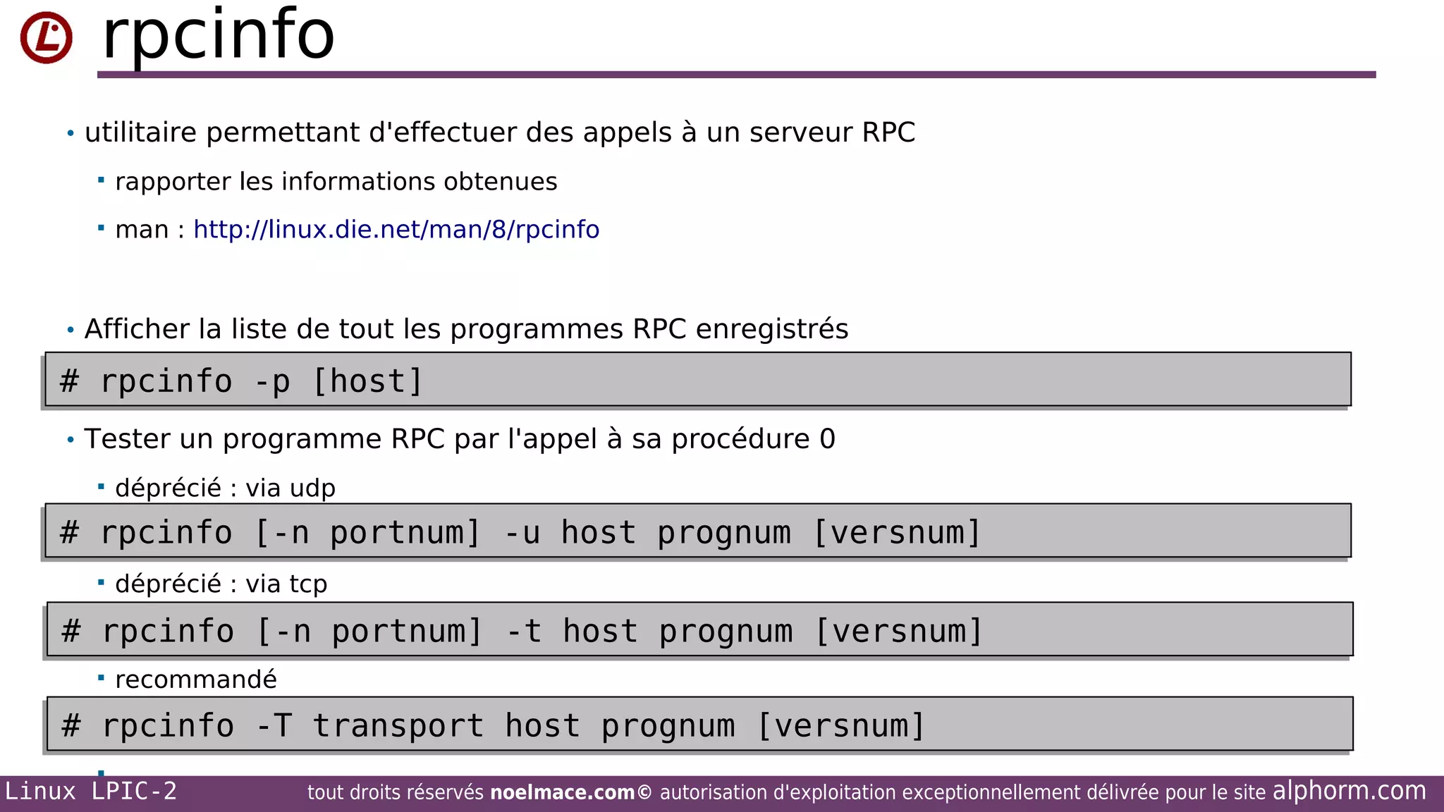 rpcinfo
• utilitaire permettant d'effectuer des appels à un serveur RPC


rapporter les informations obtenues



man : http://linux.die.net/man/8/rpcinfo

• Afficher la liste de tout les programmes RPC enregistrés

# rpcinfo -p [host]
# rpcinfo -p [host]
• Tester un programme RPC par l'appel à sa procédure 0


déprécié : via udp

# rpcinfo [-n portnum] -u host prognum [versnum]
# rpcinfo [-n portnum] -u host prognum [versnum]


déprécié : via tcp

# rpcinfo [-n portnum] -t host prognum [versnum]
# rpcinfo [-n portnum] -t host prognum [versnum]


recommandé

# rpcinfo -T transport host prognum [versnum]
# rpcinfo -T transport host prognum [versnum]


Linux LPIC-2

tout droits réservés noelmace.com© autorisation d'exploitation exceptionnellement délivrée pour le site

alphorm.com

 
