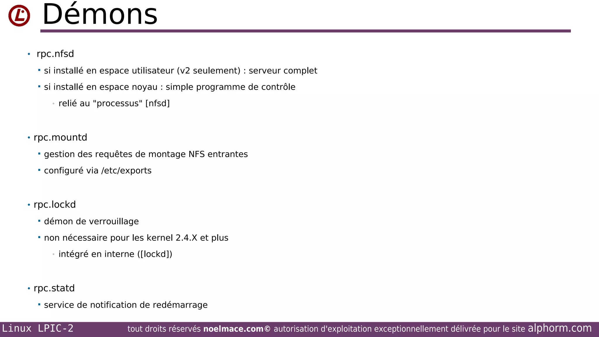 Démons
• rpc.nfsd


si installé en espace utilisateur (v2 seulement) : serveur complet



si installé en espace noyau : simple programme de contrôle
•

relié au "processus" [nfsd]

• rpc.mountd


gestion des requêtes de montage NFS entrantes



configuré via /etc/exports

• rpc.lockd


démon de verrouillage



non nécessaire pour les kernel 2.4.X et plus
•

intégré en interne ([lockd])

• rpc.statd


service de notification de redémarrage

Linux LPIC-2

tout droits réservés noelmace.com© autorisation d'exploitation exceptionnellement délivrée pour le site

alphorm.com

 