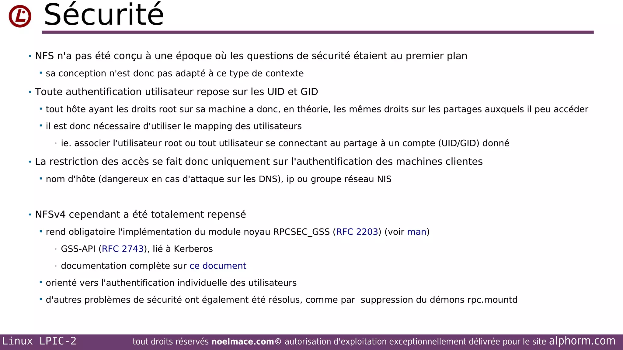Sécurité
• NFS n'a pas été conçu à une époque où les questions de sécurité étaient au premier plan


sa conception n'est donc pas adapté à ce type de contexte

• Toute authentification utilisateur repose sur les UID et GID


tout hôte ayant les droits root sur sa machine a donc, en théorie, les mêmes droits sur les partages auxquels il peu accéder



il est donc nécessaire d'utiliser le mapping des utilisateurs
•

ie. associer l'utilisateur root ou tout utilisateur se connectant au partage à un compte (UID/GID) donné

• La restriction des accès se fait donc uniquement sur l'authentification des machines clientes


nom d'hôte (dangereux en cas d'attaque sur les DNS), ip ou groupe réseau NIS

• NFSv4 cependant a été totalement repensé


rend obligatoire l'implémentation du module noyau RPCSEC_GSS (RFC 2203) (voir man)
•

GSS-API (RFC 2743), lié à Kerberos

•

documentation complète sur ce document



orienté vers l'authentification individuelle des utilisateurs



d'autres problèmes de sécurité ont également été résolus, comme par suppression du démons rpc.mountd

Linux LPIC-2

tout droits réservés noelmace.com© autorisation d'exploitation exceptionnellement délivrée pour le site

alphorm.com

 
