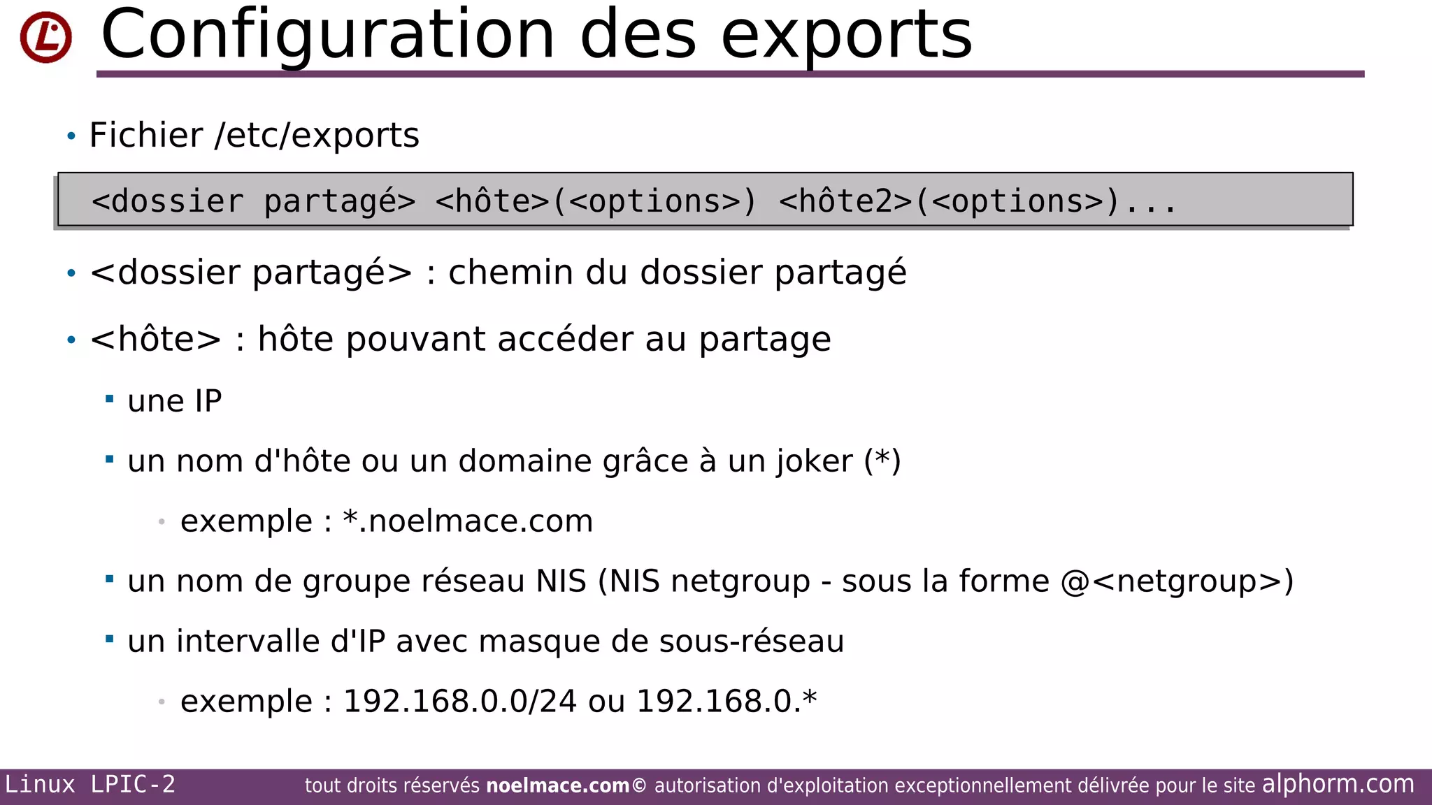 Configuration des exports
• Fichier /etc/exports

<dossier partagé> <hôte>(<options>) <hôte2>(<options>)...
<dossier partagé> <hôte>(<options>) <hôte2>(<options>)...
• <dossier partagé> : chemin du dossier partagé
• <hôte> : hôte pouvant accéder au partage


une IP



un nom d'hôte ou un domaine grâce à un joker (*)
•

exemple : *.noelmace.com



un nom de groupe réseau NIS (NIS netgroup - sous la forme @<netgroup>)



un intervalle d'IP avec masque de sous-réseau
•

Linux LPIC-2

exemple : 192.168.0.0/24 ou 192.168.0.*
tout droits réservés noelmace.com© autorisation d'exploitation exceptionnellement délivrée pour le site

alphorm.com

 