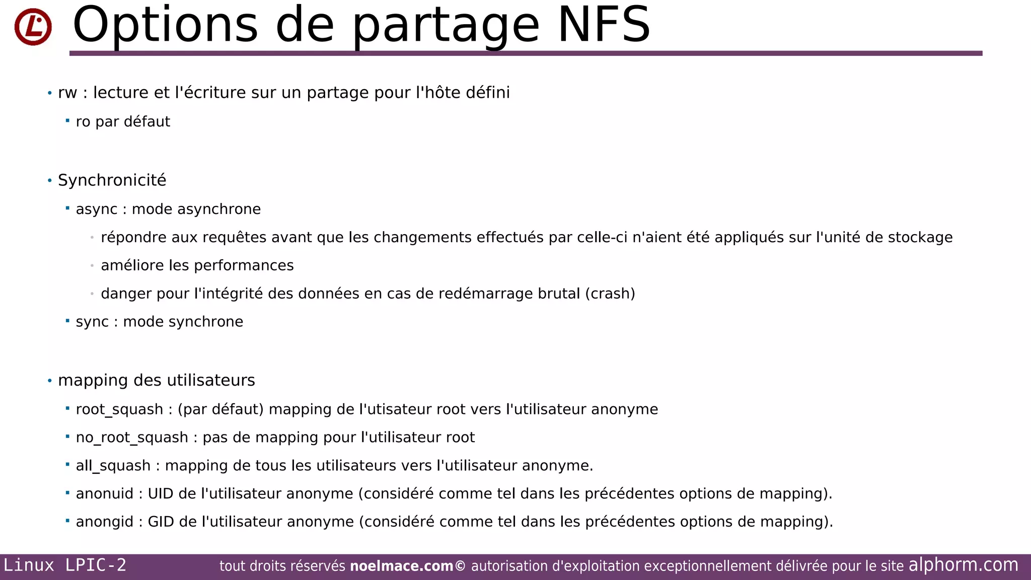 Options de partage NFS
• rw : lecture et l'écriture sur un partage pour l'hôte défini


ro par défaut

• Synchronicité


async : mode asynchrone
•
•

améliore les performances

•


répondre aux requêtes avant que les changements effectués par celle-ci n'aient été appliqués sur l'unité de stockage

danger pour l'intégrité des données en cas de redémarrage brutal (crash)

sync : mode synchrone

• mapping des utilisateurs


root_squash : (par défaut) mapping de l'utisateur root vers l'utilisateur anonyme



no_root_squash : pas de mapping pour l'utilisateur root



all_squash : mapping de tous les utilisateurs vers l'utilisateur anonyme.



anonuid : UID de l'utilisateur anonyme (considéré comme tel dans les précédentes options de mapping).



anongid : GID de l'utilisateur anonyme (considéré comme tel dans les précédentes options de mapping).

Linux LPIC-2

tout droits réservés noelmace.com© autorisation d'exploitation exceptionnellement délivrée pour le site

alphorm.com

 