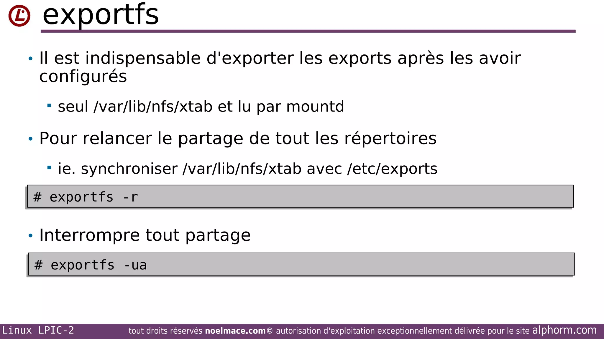 exportfs
• Il est indispensable d'exporter les exports après les avoir

configurés


seul /var/lib/nfs/xtab et lu par mountd

• Pour relancer le partage de tout les répertoires


ie. synchroniser /var/lib/nfs/xtab avec /etc/exports

# exportfs -r
# exportfs -r

• Interrompre tout partage
# exportfs -ua
# exportfs -ua

Linux LPIC-2

tout droits réservés noelmace.com© autorisation d'exploitation exceptionnellement délivrée pour le site

alphorm.com

 