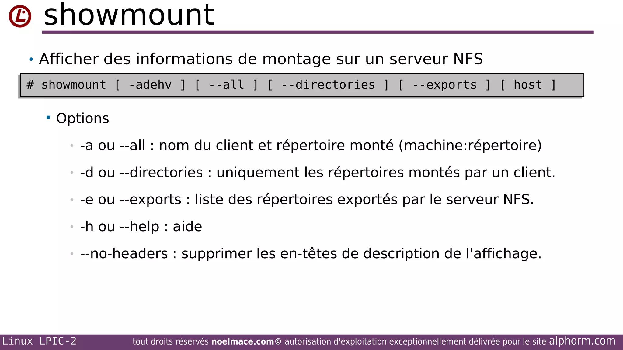 showmount
• Afficher des informations de montage sur un serveur NFS
# showmount [ -adehv ] [ --all ] [ --directories ] [ --exports ] [ host ]
# showmount [ -adehv ] [ --all ] [ --directories ] [ --exports ] [ host ]


Options
•

-a ou --all : nom du client et répertoire monté (machine:répertoire)

•

-d ou --directories : uniquement les répertoires montés par un client.

•

-e ou --exports : liste des répertoires exportés par le serveur NFS.

•

-h ou --help : aide

•

--no-headers : supprimer les en-têtes de description de l'affichage.

Linux LPIC-2

tout droits réservés noelmace.com© autorisation d'exploitation exceptionnellement délivrée pour le site

alphorm.com

 