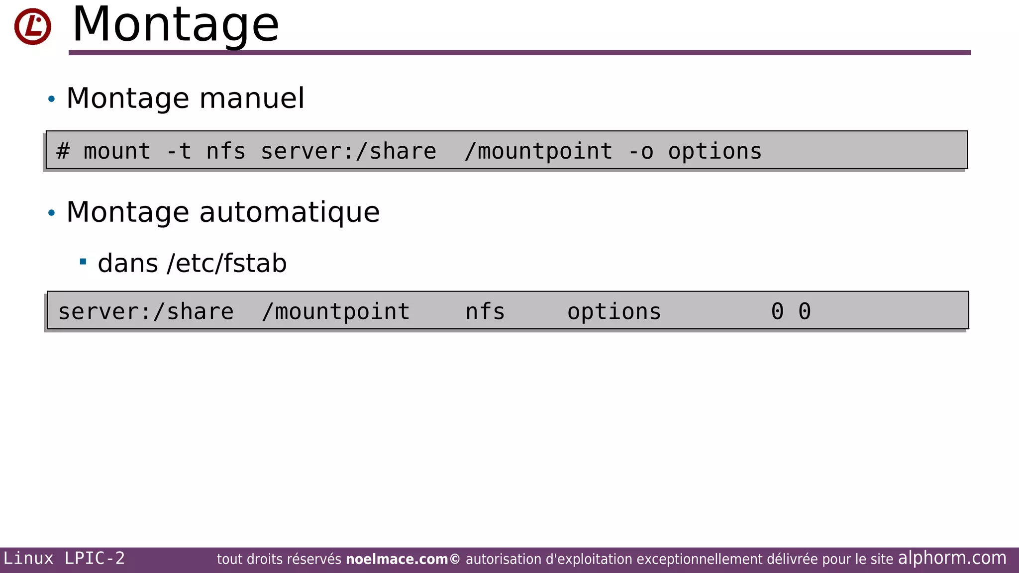Montage
• Montage manuel
# mount -t nfs server:/share
# mount -t nfs server:/share

/mountpoint -o options
/mountpoint -o options

• Montage automatique


dans /etc/fstab

server:/share
server:/share

Linux LPIC-2

/mountpoint
/mountpoint

nfs
nfs

options
options

0 0
0 0

tout droits réservés noelmace.com© autorisation d'exploitation exceptionnellement délivrée pour le site

alphorm.com

 