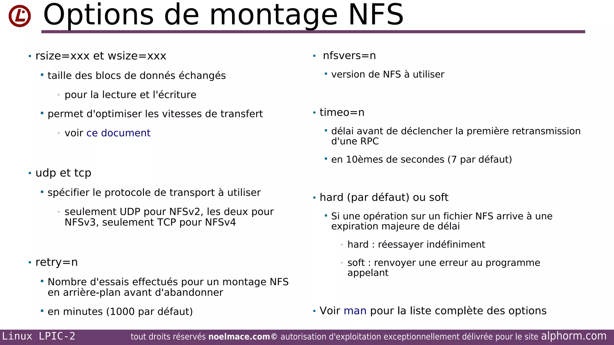 Options de montage NFS
• rsize=xxx et wsize=xxx


taille des blocs de donnés échangés
•



• nfsvers=n


version de NFS à utiliser

pour la lecture et l'écriture

permet d'optimiser les vitesses de transfert

• timeo=n

voir ce document



délai avant de déclencher la première retransmission
d'une RPC



•

en 10èmes de secondes (7 par défaut)

• udp et tcp


spécifier le protocole de transport à utiliser
•

seulement UDP pour NFSv2, les deux pour
NFSv3, seulement TCP pour NFSv4

• hard (par défaut) ou soft


Si une opération sur un fichier NFS arrive à une
expiration majeure de délai
•
•

• retry=n


Nombre d'essais effectués pour un montage NFS
en arrière-plan avant d'abandonner



en minutes (1000 par défaut)

Linux LPIC-2

hard : réessayer indéfiniment
soft : renvoyer une erreur au programme
appelant

• Voir man pour la liste complète des options

tout droits réservés noelmace.com© autorisation d'exploitation exceptionnellement délivrée pour le site

alphorm.com

 