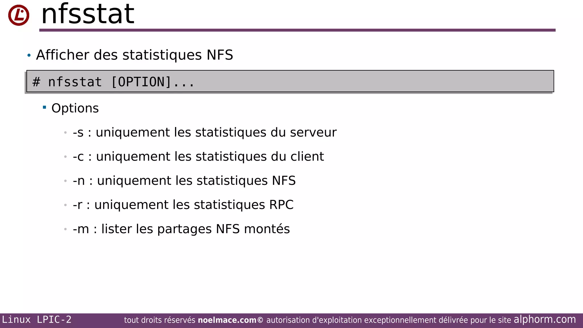 nfsstat
• Afficher des statistiques NFS

# nfsstat [OPTION]...
# nfsstat [OPTION]...


Options
•

-s : uniquement les statistiques du serveur

•

-c : uniquement les statistiques du client

•

-n : uniquement les statistiques NFS

•

-r : uniquement les statistiques RPC

•

-m : lister les partages NFS montés

Linux LPIC-2

tout droits réservés noelmace.com© autorisation d'exploitation exceptionnellement délivrée pour le site

alphorm.com

 