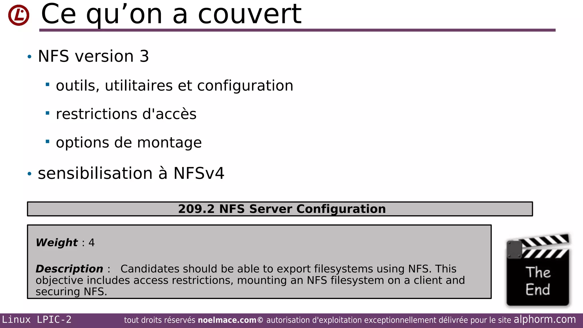 Ce qu’on a couvert
• NFS version 3


outils, utilitaires et configuration



restrictions d'accès



options de montage

• sensibilisation à NFSv4
209.2 NFS Server Configuration
Weight : 4
Description : Candidates should be able to export filesystems using NFS. This
objective includes access restrictions, mounting an NFS filesystem on a client and
securing NFS.
Linux LPIC-2

tout droits réservés noelmace.com© autorisation d'exploitation exceptionnellement délivrée pour le site

alphorm.com

 