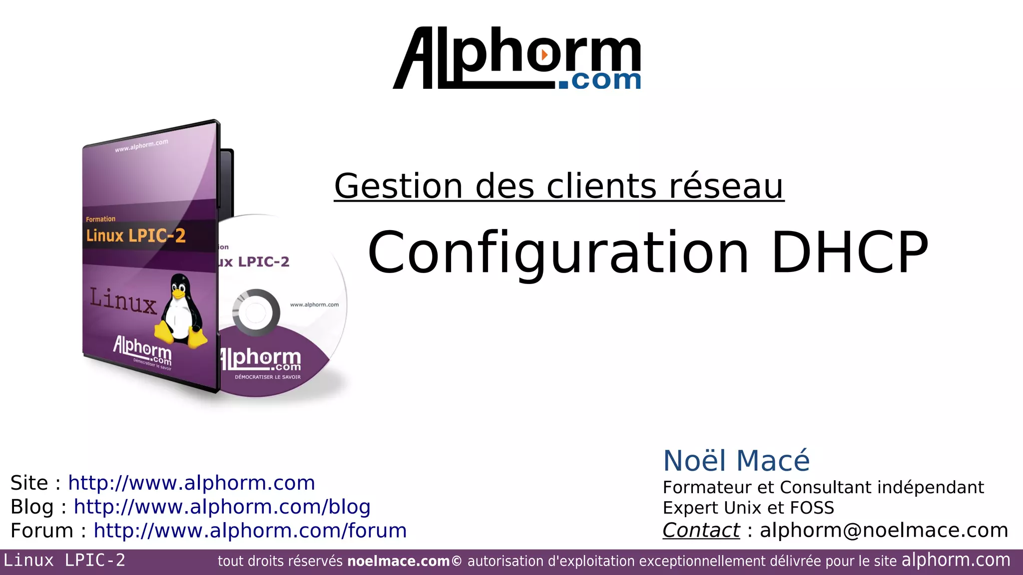 Gestion des clients réseau

Configuration DHCP

Site : http://www.alphorm.com
Blog : http://www.alphorm.com/blog
Forum : http://www.alphorm.com/forum
Linux LPIC-2

Noël Macé
Formateur et Consultant indépendant
Expert Unix et FOSS

Contact : alphorm@noelmace.com

tout droits réservés noelmace.com© autorisation d'exploitation exceptionnellement délivrée pour le site

alphorm.com

 